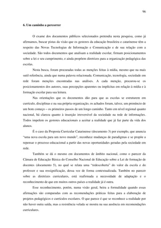 96
6. Um caminho a percorrer
O exame dos documentos públicos selecionados pretendia nesta pesquisa, como já
afirmamos, buscar pistas da visão que os gestores da educação brasileira e catarinense têm a
respeito das Novas Tecnologias de Informação e Comunicação e de sua relação com a
sociedade. São todos documentos que analisam a realidade escolar, firmam posicionamentos
sobre a lei e seu cumprimento, e ainda propõem diretrizes para a organização pedagógica das
escolas.
Nesta busca, foram procuradas todas as menções feitas à mídia, mesmo que na mais
sutil referência, ainda que numa palavra relacionada. Comunicação, tecnologia, sociedade em
rede foram menções encontradas nas análises. A cada menção, procurou-se os
posicionamentos dos autores, suas percepções aparentes ou implícitas em relação à mídia e à
formação escolar para sua leitura.
Nas orientações que os documentos dão para que as escolas se estruturem em
currículo, disciplinas e na sua própria organização, os achados foram, talvez, um prenúncio de
um bom começo – os primeiros passos de um longo caminho. Tanto em nível regional quanto
nacional, há clareza quanto à inserção irreversível da sociedade na rede de informações.
Todos impelem os gestores educacionais a aceitar a realidade que já faz parte da vida dos
alunos.
É o caso da Proposta Curricular Catarinense (documento 3) por exemplo, que anuncia
“uma nova escola para um novo mundo”, reconhece mudanças de paradigmas e se propõe a
repensar o processo educacional a partir das novas oportunidades geradas pela sociedade em
rede.
Também se dá o mesmo em documentos de âmbito nacional, como o parecer da
Câmara de Educação Básica do Conselho Nacional de Educação sobre a Lei de formação de
docentes (documento 5), no qual se relata uma “redescoberta” do valor da escola e do
professor e sua ressignificação, dessa vez de forma contextualizada. Também no parecer
sobre as diretrizes curriculares, está reafirmada a necessidade de adaptação e o
reconhecimento de que em muitos outros países a realidade já é outra.
Esse reconhecimento, porém, numa visão geral, beira a formalidade quando essas
afirmações são comparadas com as recomendações práticas feitas para a elaboração de
projetos pedagógicos e currículos escolares. O que parece é que se reconhece a realidade por
não haver outra saída, mas a resistência velada se mostra na sua ausência em recomendações
curriculares.
 