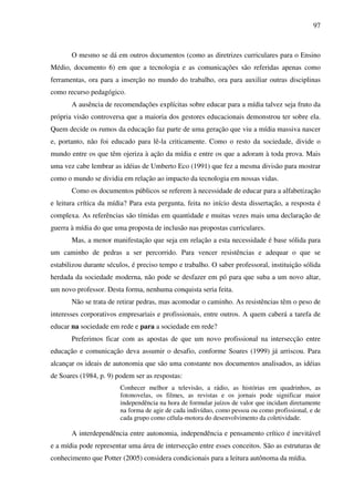 97
O mesmo se dá em outros documentos (como as diretrizes curriculares para o Ensino
Médio, documento 6) em que a tecnologia e as comunicações são referidas apenas como
ferramentas, ora para a inserção no mundo do trabalho, ora para auxiliar outras disciplinas
como recurso pedagógico.
A ausência de recomendações explícitas sobre educar para a mídia talvez seja fruto da
própria visão controversa que a maioria dos gestores educacionais demonstrou ter sobre ela.
Quem decide os rumos da educação faz parte de uma geração que viu a mídia massiva nascer
e, portanto, não foi educado para lê-la criticamente. Como o resto da sociedade, divide o
mundo entre os que têm ojeriza à ação da mídia e entre os que a adoram à toda prova. Mais
uma vez cabe lembrar as idéias de Umberto Eco (1991) que fez a mesma divisão para mostrar
como o mundo se dividia em relação ao impacto da tecnologia em nossas vidas.
Como os documentos públicos se referem à necessidade de educar para a alfabetização
e leitura crítica da mídia? Para esta pergunta, feita no início desta dissertação, a resposta é
complexa. As referências são tímidas em quantidade e muitas vezes mais uma declaração de
guerra à mídia do que uma proposta de inclusão nas propostas curriculares.
Mas, a menor manifestação que seja em relação a esta necessidade é base sólida para
um caminho de pedras a ser percorrido. Para vencer resistências e adequar o que se
estabilizou durante séculos, é preciso tempo e trabalho. O saber professoral, instituição sólida
herdada da sociedade moderna, não pode se desfazer em pó para que suba a um novo altar,
um novo professor. Desta forma, nenhuma conquista seria feita.
Não se trata de retirar pedras, mas acomodar o caminho. As resistências têm o peso de
interesses corporativos empresariais e profissionais, entre outros. A quem caberá a tarefa de
educar na sociedade em rede e para a sociedade em rede?
Preferimos ficar com as apostas de que um novo profissional na intersecção entre
educação e comunicação deva assumir o desafio, conforme Soares (1999) já arriscou. Para
alcançar os ideais de autonomia que são uma constante nos documentos analisados, as idéias
de Soares (1984, p. 9) podem ser as respostas:
Conhecer melhor a televisão, a rádio, as histórias em quadrinhos, as
fotonovelas, os filmes, as revistas e os jornais pode significar maior
independência na hora de formular juízos de valor que incidam diretamente
na forma de agir de cada indivíduo, como pessoa ou como profissional, e de
cada grupo como célula-motora do desenvolvimento da coletividade.
A interdependência entre autonomia, independência e pensamento crítico é inevitável
e a mídia pode representar uma área de intersecção entre esses conceitos. São as estruturas de
conhecimento que Potter (2005) considera condicionais para a leitura autônoma da mídia.
 