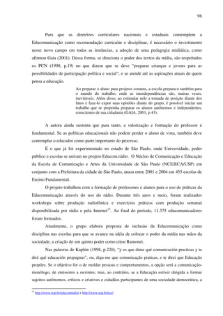98
Para que as diretrizes curriculares nacionais e estaduais contemplem a
Educomunicação como recomendação curricular e disciplinar, é necessário o investimento
nesse novo campo em todas as instâncias, a adoção de uma pedagogia midiática, como
afirmou Gaia (2001). Dessa forma, se direciona o poder dos textos da mídia, são respeitados
os PCN (1998, p.19) no que dizem que se deve “preparar crianças e jovens para as
possibilidades de participação política e social”; e se atende até as aspirações atuais de quem
pensa a educação.
Ao preparar o aluno para projetos comuns, a escola prepara-o também para
o mundo do trabalho, onde as interdependências são, muitas vezes,
inevitáveis. Além disso, ao estimular nele a tomada de posição diante dos
fatos e faze-lo expor suas opiniões diante do grupo, é possível iniciar um
trabalho que se proponha preparar os alunos autônomos e independentes,
conscientes de sua cidadania (GAIA, 2001, p.43).
A autora ainda sustenta que para tanto, a valorização e formação do professor é
fundamental. Se as políticas educacionais não podem perder o aluno de vista, também deve
contemplar o educador como parte importante do processo.
É o que já foi experimentado no estado de São Paulo, onde Universidade, poder
público e escolas se uniram no projeto Educom.rádio. O Núcleo de Comunicação e Educação
da Escola de Comunicação e Artes da Universidade de São Paulo (NCE/ECA/USP) em
conjunto com a Prefeitura da cidade de São Paulo, atuou entre 2001 e 2004 em 455 escolas de
Ensino Fundamental.
O projeto trabalhou com a formação de professores e alunos para o uso de práticas da
Educomunicação através do uso do rádio. Durante três anos e meio, foram realizados
workshops sobre produção radiofônica e exercícios práticos com produção semanal
disponibilizada por rádio e pela Internet15
. Ao final do período, 11.375 educomunicadores
foram formados.
Atualmente, o grupo elabora proposta de inclusão da Educomunicação como
disciplina nas escolas para que se avance na idéia de colocar o poder da mídia nas mãos da
sociedade, a criação de um quinto poder como citou Ramonet.
Nas palavras de Kaplún (1998, p.220), “y es que dime qué comunicación practicas y te
diré qué educación propugnas”, ou, diga-me que comunicação praticas, e te direi que Educação
propões. Se o objetivo for o de moldar pessoas e comportamentos, a opção será a comunicação-
monólogo, de emissores a ouvintes; mas, ao contrário, se a Educação estiver dirigida a formar
sujeitos autônomos, críticos e criativos e cidadãos participantes de uma sociedade democrática, a
15
http://www.usp.br/educomradio/ e http://www.usp.br/nce/
 