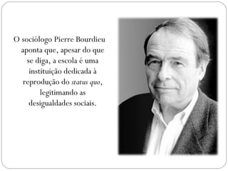 O sociólogo Pierre Bourdieu
aponta que, apesar do que
se diga, a escola é uma
instituição dedicada à
reprodução do status quo,
legitimando as
desigualdades sociais.
 