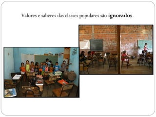 Valores e saberes das classes populares são ignorados.
 