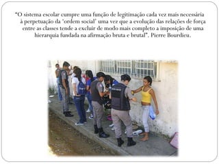 “O sistema escolar cumpre uma função de legitimação cada vez mais necessária
à perpetuação da ‘ordem social’ uma vez que a evolução das relações de força
entre as classes tende a excluir de modo mais completo a imposição de uma
hierarquia fundada na afirmação bruta e brutal”. Pierre Bourdieu.
 