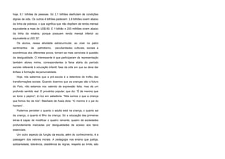 hoje, 6,1 bilhões de pessoas. Só 2,1 bilhões desfrutam de condições
dignas de vida. Os outros 4 bilhões padecem: 2,8 bilhões vivem abaixo
da linha da pobreza, o que significa que não dispõem de renda mensal
equivalente a mais de US$ 60. E 1 bilhão e 200 milhões vivem abaixo
da linha da miséria, porque possuem renda mensal inferior ao
equivalente a US$ 30”.
Os alunos, nessa atividade extracurricular, ao viver no palco
sentimentos de patriotismo, peculiaridades culturais, sociais e
econômicas dos diferentes povos, tornam-se mais sensíveis à questão
da desigualdade. O interessante é que participaram da representação
também atores mirins, correspondentes à faixa etária do período
escolar referente à educação infantil, fase da vida em que se deve dar
ênfase à formação da personalidade.
Hoje, nós sabemos que a pré-escola é a detentora do troféu das
transformações sociais. Quando dizemos que as crianças são o futuro
do País, não estamos nos valendo de expressão feita, mas de um
profundo sentido real. O provérbio popular, que diz: “É de menino que
se torce o pepino”, é rico em sabedoria. “Nós somos o que a criança
que fomos fez de nós”. Machado de Assis dizia: “O menino é o pai do
homem”.
Podemos perceber o quanto o adulto está na criança, o quanto sai
da criança, o quanto é filho da criança. Só a educação das primeiras
letras é capaz de modificar o quadro reinante, quadro de sociedades
profundamente marcadas por desigualdades de acesso aos bens
essenciais.
Um outro aspecto da função da escola, além do conhecimento, é a
passagem dos valores morais. A pedagogia nos ensina que justiça,
solidariedade, tolerância, obediência às regras, respeito ao limite, são
 