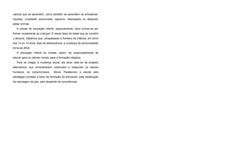 valores que se aprendem, como também se aprendem os antivalores:
injustiça, crueldade, preconceito, egoísmo, desrespeito ou desprezo
pelas normas.
A escola de educação infantil, especialmente, deve primar-se por
formar moralmente as crianças. É nessa faixa de idade que se constrói
o alicerce. Sabemos que, ultrapassada a fronteira da infância, em torno
dos 13 ou 14 anos, fase da adolescência, a mudança de personalidade
torna-se difícil.
A educação infantil se investe, assim, da responsabilidade de
educar para os valores morais, para a formação religiosa.
Para se chegar à mudança social, ela deve valer-se de projetos
alternativos, que conscientizem, estimulem e restaurem os valores
humanos, os compromissos éticos. Parabenizo a escola pela
estratégia montada a favor da formação do educando, pela idealização
da mensagem de paz, pelo despertar de consciências.
 