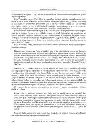 MARILDA GONÇALVES DIAS FACCI
ASSOCIAÇÃO BRASILEIRA DE PSICOLOGIA POLÍTICA324
instrumentos e os signos –, cuja utilização caracteriza o funcionamento dos processos psico-
lógicos superiores.
Para Vygotski e Luria (1996:183), é a capacidade de fazer uso dos mediadores que indi-
cam o nível de desenvolvimento psicológico dos indivíduos, já que são “[...] esses processos
de aquisição de ferramentas, juntamente com o desenvolvimento específico dos métodos
psicológicos internos e com a habilidade de organizar funcionalmente o próprio comporta-
mento, é que caracterizam o desenvolvimento cultural da mente da criança.”
Esse desenvolvimento mental depende das relações que a criança estabelece com as pes-
soas que a cercam. Foram as necessidades postas em nível filogenético que permitiram ao
homem superar a condição biológica, criando possibilidades de uma nova formação mental,
formação essa que é desenvolvida ontogeneticamente. Vygotski e Luria (1996:177) esclare-
cem que a criança, no processo de desenvolvimento, torna-se reequipada à medida que vai se
apropriando da cultura.
Facci e Tuleski (2006), em relação ao desenvolvimento das funções psicológicas superio-
res esclarecem que
Durante este processo de "interiorização", isto é, de transferência interna de funções,
acontece não somente uma reconstrução complexa de sua estrutura e o aperfeiçoando de
funções separadas no processo de desenvolvimento psicológico da criança, mas também
são alteradas as ligações intrafuncionais e suas relações de modo radical. “Como resultan-
te destas mudanças, surgem sistemas psicológicos novos que se unem em cooperação e
combinações complexas de várias funções elementares antes separadas” (Facci & Tuleski,
2006:6).
Na escola de Vygotsky a educação escolar assume um papel central no desenvolvimento
das funções psicológicas superiores, na medida em que o professor atua como mediador entre
o conhecimento sistematizado pela humanidade em suas formas mais desenvolvidas e os
alunos, criando neles novas necessidades, novos motivos para o estudo (Leontiev, 1978).
Vygotski (1997), nas Obras Escogidas V, ao tratar da defectologia, defende a ideia de que
todas crianças podem ser ensinadas, que todas podem desenvolver suas potencialidades se
mediadores adequados forem utilizados. Elas podem se apropriar dos conteúdos curriculares
se houver uma sistematização de ensino que provoque o seu desenvolvimento.
O processo de apropriação está presente no desenvolvimento ontogenético. Markus
(1974:54) afirma:
Para a criança, o ambiente humano é algo dado, mas não os objetos em sua qualidade hu-
mana: esses, enquanto objetos humanos, são apenas indicados como uma tarefa a levar a
cabo. Para que o menino possa entrar em relação com esses objetos enquanto objetivações
das forças essenciais do homem, para que possa, portanto, utilizá-los de um modo huma-
no, deve desenvolver também em si próprio as mesmas faculdades e as mesmas forças.
Naturalmente, nesse caso, ocorre um processo que já não é mais espontâneo, pois se reali-
za apenas através da mediação dos adultos e, por conseguinte, da sociedade [...] [grifos do
autor]
Essa atividade cogniscitiva leva o indivíduo a superar os próprios limites, fazendo com
que o indivíduo utilize o pensamento conceitual.
 