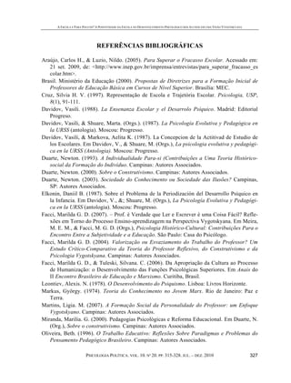 A ESCOLA É PARA POUCOS? A POSITIVIDADE DA ESCOLA NO DESENVOLVIMENTO PSICOLÓGICO DOS ALUNOS EM UMA VISÃO VYGOTSKYANA
PSICOLOGIA POLÍTICA. VOL. 10. Nº 20. PP. 315-328. JUL. – DEZ. 2010 327
REFERÊNCIAS BIBLIOGRÁFICAS
Araújo, Carlos H., & Luzio, Nildo. (2005). Para Superar o Fracasso Escolar. Acessado em:
21 set. 2009, de: <http://www.inep.gov.br/imprensa/entrevistas/para_superar_fracasso_es
colar.htm>.
Brasil. Ministério da Educação (2000). Propostas de Diretrizes para a Formação Inicial de
Professores de Educação Básica em Cursos de Nível Superior. Brasília: MEC.
Cruz, Silvia H. V. (1997). Representação de Escola e Trajetória Escolar. Psicologia, USP,
8(1), 91-111.
Davidov, Vasili. (1988). La Ensenanza Escolar y el Desarrolo Psíquico. Madrid: Editorial
Progreso.
Davidov, Vasili, & Shuare, Marta. (Orgs.). (1987). La Psicología Evolutiva y Pedagógica en
la URSS (antologia). Moscou: Progresso.
Davidov, Vasili, & Markova, Aelita K. (1987). La Concepcion de la Actitivad de Estudio de
los Escolares. Em Davidov, V., & Shuare, M. (Orgs.), La psicologia evolutiva y pedagógi-
ca en la URSS (Antologia). Moscou: Progresso.
Duarte, Newton. (1993). A Individualidade Para-si (Contribuições a Uma Teoria Histórico-
social da Formação do Indivíduo. Campinas: Autores Associados.
Duarte, Newton. (2000). Sobre o Construtivismo. Campinas: Autores Associados.
Duarte, Newton. (2003). Sociedade do Conhecimento ou Sociedade das Ilusões? Campinas,
SP: Autores Associados.
Elkonin, Daniil B. (1987). Sobre el Problema de la Periodización del Desarrollo Psíquico en
la Infancia. Em Davidov, V., &; Shuare, M. (Orgs.), La Psicología Evolutiva y Pedagógi-
ca en la URSS (antologia). Moscou: Progresso.
Facci, Marilda G. D. (2007). – Prof. é Verdade que Ler e Escrever é uma Coisa Fácil? Refle-
xões em Torno do Processo Ensino-aprendizagem na Perspectiva Vygotskyana. Em Meira,
M. E. M., & Facci, M. G. D. (Orgs.), Psicologia Histórico-Cultural: Contribuições Para o
Encontro Entre a Subjetividade e a Educação. São Paulo: Casa do Psicólogo.
Facci, Marilda G. D. (2004). Valorização ou Esvaziamento do Trabalho do Professor? Um
Estudo Crítico-Comparativo da Teoria do Professor Reflexivo, do Construtivismo e da
Psicologia Vygotskyana. Campinas: Autores Associados.
Facci, Marilda G. D., & Tuleski, Silvana. C. (2006). Da Apropriação da Cultura ao Processo
de Humanização: o Desenvolvimento das Funções Psicológicas Superiores. Em Anais do
II Encontro Brasileiro de Educação e Marxismo. Curitiba, Brasil.
Leontiev, Alexis. N. (1978). O Desenvolvimento do Psiquismo. Lisboa: Livros Horizonte.
Markus, György. (1974). Teoria do Conhecimento no Jovem Marx. Rio de Janeiro: Paz e
Terra.
Martins, Ligia. M. (2007). A Formação Social da Personalidade do Professor: um Enfoque
Vygotskyano. Campinas: Autores Associados.
Miranda, Marilia. G. (2000). Pedagogias Psicológicas e Reforma Educacional. Em Duarte, N.
(Org.), Sobre o construtivismo. Campinas: Autores Associados.
Oliveira, Beth. (1996). O Trabalho Educativo: Reflexões Sobre Paradigmas e Problemas do
Pensamento Pedagógico Brasileiro. Campinas: Autores Associados.
 