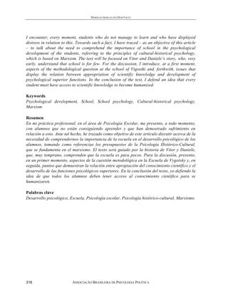 MARILDA GONÇALVES DIAS FACCI
ASSOCIAÇÃO BRASILEIRA DE PSICOLOGIA POLÍTICA316
I encounter, every moment, students who do not manage to learn and who have displayed
distress in relation to this. Towards such a fact, I have traced – as an objective of this article
– to talk about the need to comprehend the importance of school in the psychological
development of the students, referring to the principles of cultural-historical psychology,
which is based on Marxism. The text will be focused on Vitor and Daniele’s story, who, very
early, understand that school is for few. For the discussion, I introduce, at a first moment,
aspects of the methodological question at the school of Vigostki and, forthwith, issues that
display the relation between appropriation of scientific knowledge and development of
psychological superior functions. In the conclusion of the text, I defend an idea that every
student must have access to scientific knowledge to become humanized.
Keywords
Psychological development, School, School psychology, Cultural-historical psychology,
Marxism.
Resumen
En mi práctica profesional, en el área de Psicologia Escolar, me presento, a todo momento,
con alumnos que no están consiguiendo aprender y que han demostrado sufrimiento en
relación a esto. Ante tal hecho, he trazado como objetivo de este artículo discutir acerca de la
necesidad de comprendernos la importancia de la escuela en el desarrollo psicológico de los
alumnos, tomando como referencias los presupuestos de la Psicología Histórico-Cultural,
que se fundamenta en el marxismo. El texto será guiado por la historia de Vitor y Daniele,
que, muy temprano, comprenden que la escuela es para pocos. Para la discusión, presento,
en un primer momento, aspectos de la cuestión metodológica en la Escuela de Vygotsky y, en
seguida, puntos que demuestran la relación entre apropiación del conocimiento científico y el
desarrollo de las funciones psicológicos superiores. En la conclusión del texto, yo defiendo la
idea de que todos los alumnos deben tener acceso al conocimiento científico para se
humanizaren.
Palabras clave
Desarrollo psicológico, Escuela, Psicología escolar, Psicología histórico-cultural, Marxismo.
 