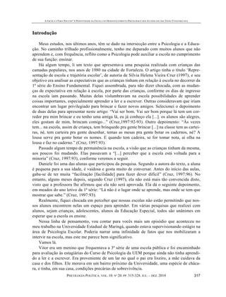 A ESCOLA É PARA POUCOS? A POSITIVIDADE DA ESCOLA NO DESENVOLVIMENTO PSICOLÓGICO DOS ALUNOS EM UMA VISÃO VYGOTSKYANA
PSICOLOGIA POLÍTICA. VOL. 10. Nº 20. PP. 315-328. JUL. – DEZ. 2010 317
Introdução
Meus estudos, nos últimos anos, têm se dado na intersecção entre a Psicologia e a Educa-
ção. No caminho trilhado profissionalmente, tenho me deparado com muitos alunos que não
aprendem e, com frequência, reflito como a Psicologia pode auxiliar a escola no cumprimento
de sua função: ensinar.
Há algum tempo, li um texto que apresentava uma pesquisa realizada com crianças das
camadas populares, nos anos de 1980 na cidade de Fortaleza. O artigo tinha o título ‘Repre-
sentação de escola e trajetória escolar’, de autoria de Sílvia Helena Vieira Cruz (1997), e seu
objetivo era analisar as expectativas que as crianças tinham em relação à escola no decorrer da
1ª série do Ensino Fundamental. Fiquei assombrada, para não dizer chocada, com as mudan-
ças de expectativa em relação à escola, por parte das crianças, conforme os dias de ingresso
na escola iam passando. Muitas delas vislumbravam na escola possibilidades de aprender
coisas importantes, especialmente aprender a ler e a escrever. Outras consideravam que iriam
encontrar um lugar privilegiado para brincar e fazer novos amigos. Selecionei o depoimento
de duas delas para apresentar neste artigo: “Vai ser bom. Vai ser bom porque lá tem um cor-
redor pra mim brincar e eu tenho uma amiga lá, eu já conheço ela [...]. os alunos são alegres,
eles gostam de mim, brincam comigo...” (Cruz,1997:92-93). Outro depoimento: “Às vezes
tem... na escola, assim de criança, tem brinquedo pra gente brincar [...] na classe tem as cartei-
ras, né, tem carteira pra gente desenhar, temas as mesas pra gente botar os cadernos, né? A
lousa serve pra gente botar os nomes. E quando tem cadeira, se for tomar nota, aí olha na
lousa e faz no caderno.” (Cruz, 1997:93).
Passado algum tempo de permanência na escola, a visão que as crianças tinham da mesma,
aos poucos foi mudando. Elas passavam a “[...] perceber que a escola está voltada para a
minoria” (Cruz, 1997:93), conforme veremos a seguir.
Daniele foi uma das alunas que participou da pesquisa. Segundo a autora do texto, a aluna
é pequena para a sua idade, é vaidosa e gosta muito de conversar. Antes do início das aulas,
gaba-se de ter muita “facilitação [facilidade] para fazer dever difícil” (Cruz, 1997:96). No
entanto, alguns meses depois, segundo Cruz (1997), ela não está mais tão convencida disto,
visto que a professora lhe afirmou que ela não será aprovada. Ela dá o seguinte depoimento,
em meados do ano letivo da 1ª série: “Lá não é o lugar onde se aprende, mas onde se tem que
mostrar que sabe.” (Cruz, 1997:93).
Realmente, fiquei chocada em perceber que nossas escolas não estão permitindo que nos-
sos alunos encontrem nelas um espaço para aprender. Em várias pesquisas que realizei com
alunos, sejam crianças, adolescentes, alunos da Educação Especial, todos são unânimes em
esperar que a escola os ensine.
Nessa linha de pensamento, vou contar para vocês mais um episódio que aconteceu no
meu trabalho na Universidade Estadual de Maringá, quando estava supervisionando estágio na
área de Psicologia Escolar. Poderia narrar uma infinidade de fatos que nos mobilizaram a
intervir na escola, mas este me parece bem significativo.
Vamos lá.
Vitor era um menino que frequentava a 3ª série de uma escola pública e foi encaminhado
para avaliação às estagiárias do Curso de Psicologia da UEM porque ainda não tinha aprendi-
do a ler e a escrever. Era proveniente de um lar no qual o pai era lixeiro, a mãe cuidava da
casa e dos filhos. Ele morava em um bairro próximo da Universidade, uma espécie de cháca-
ra, e tinha, em sua casa, condições precárias de sobrevivência.
 