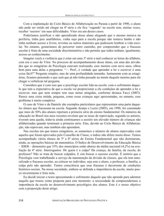 MARILDA GONÇALVES DIAS FACCI
ASSOCIAÇÃO BRASILEIRA DE PSICOLOGIA POLÍTICA318
Com a implantação do Ciclo Básico de Alfabetização no Paraná a partir de 1990, o aluno
não pode ser retido até chegar na 4ª série e ele fica ‘vagando’ na escola sem, muitas vezes,
receber ‘socorro’ em suas dificuldades. Vitor era um desses casos.
Poderíamos justificar o não aprendizado desse aluno alegando que o mesmo morava na
periferia, tinha pais analfabetos, vinha sujo para a escola porque não tomava banho e não
tinha nenhum acesso a livros, revistas ou outros materiais que pudessem lembrar a vida esco-
lar. No entanto, gostaríamos de percorrer outro caminho, por compreender que o fracasso
escolar é fruto de uma sociedade discriminatória e não permite que todos tenham, igualmente,
acesso ao conhecimento.
Imagine vocês a violência que é estar em uma 3ª série e mal conhecer as letras do alfabeto,
com era o caso do Vítor. No processo de acompanhamento desse aluno, em uma das ativida-
des que as estagiárias de Psicologia estavam realizando, esse menino com nove anos, olhou
bem para uma delas e perguntou: “— Prof., é verdade que aprender a ler e escrever é uma
coisa fácil?” Pergunta simples, mas de uma profundidade tamanha. Juntamente com as estagi-
árias, ficamos pensando o que será que já não tinha passado na mente daquele menino para ele
chegar a verbalizar tal pergunta.
Considero que é com isso que o psicólogo escolar lida na escola: com o sofrimento daque-
le que tem a expectativa de que a escola vai proporcionar a ele condições de aprender a ler e
escrever, mas que nem sempre tem suas metas atingidas, conforme destaca Facci (2007).
Parece uma coisa miúda, pequena, como essas crianças aqui apresentadas, no entanto, esse
problema é muito complexo.
O caso de Vitor e da Daniele são exemplos particulares que representam uma parte daque-
les alunos que fracassam na escola. Segundo Araújo e Luzio (2005), em 1990, foi constatado
que mais de 50% dos alunos repetiam a primeira série do ensino fundamental. Os números da
educação no Brasil nos anos recentes revelam que as taxas de reprovação, segundo os autores,
tiveram uma queda, todavia ainda continuamos a assistir um elevado número de crianças não
alfabetizadas quando terminam a primeira série. Elas, devido ao Ciclo Básico de Alfabetiza-
ção, não reprovam, mas também não aprendem.
Nas escolas em que temos estagiários, se somarmos o número de alunos reprovados com
aqueles que foram aprovados pelo Conselho de Classe, o índice não difere muito disso. Temos
acompanhado vários alunos de 5ª a 8ª séries do Ensino Fundamental que não dominaram,
ainda, as operações básicas da matemática. O Índice de Desenvolvimento da Educação Básica
– IDEB – demonstra que 53% dos municípios estão abaixo da média nacional (4,2%) na ava-
liação da 4ª série. Interrogamos: De quem é a culpa? Da criança, da família, da escola, do
professor? Não se trata de buscar culpados, E sim buscar o sucesso escolar. É notório que a
Psicologia vem trabalhando a serviço da manutenção da divisão de classes, que ela tem natu-
ralizado o fracasso escolar, ao colocar no indivíduo, seja este o aluno, o professor, a família, a
culpa pelo não aprender. Temos consciência que esse fracasso é decorrente de condições
histórico-sociais. Na nossa sociedade, embora se defenda a importância da escola, muito pou-
co investimento é feito nela.
Eu decidi iniciar o texto apresentando o sofrimento daquele que não aprende para adentrar
naquilo que trouxe como proposta para este momento: a necessidade de compreendermos a
importância da escola no desenvolvimento psicológico dos alunos. Este é o nosso objetivo
com a proposição deste artigo.
 
