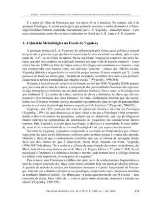A ESCOLA É PARA POUCOS? A POSITIVIDADE DA ESCOLA NO DESENVOLVIMENTO PSICOLÓGICO DOS ALUNOS EM UMA VISÃO VYGOTSKYANA
PSICOLOGIA POLÍTICA. VOL. 10. Nº 20. PP. 315-328. JUL. – DEZ. 2010 319
É a partir do olhar da Psicologia que vou desenvolver a temática. No entanto, não é de
qualquer Psicologia. A escola psicológica que pretende sustentar a minha discussão é a Psico-
logia Histórico-Cultural, elaborada, inicialmente, por L. S. Vygotsky – psicólogo russo – e por
seus continuadores, entre eles os mais conhecidos no Brasil são A. R. Luria e A. N. Leontiev.
1. A Questão Metodológica na Escola de Vygotsky
A produção teórica de L. S. Vygotsky foi influenciada pelo clima social, político e cultural
no qual estava presente a perspectiva de construção de uma sociedade socialista, após a revo-
lução de 1917, na ex-União Soviética. Nessa sociedade, buscava-se construir um novo ho-
mem, que não mais poderia ser explicado somente por uma visão de homem empírico – como
critica Saviani (2004) ao falar da forma como a Psicologia vem estudando este homem – mas
sim compreender esse homem como um indivíduo concreto – síntese das relações sociais.
Vygotsky defende a origem histórico-social da psique humana. O autor entende que “[...] cada
pessoa é em maior ou menor grau o modelo da sociedade, ou melhor, da classe a que pertence,
já que nela se reflete a totalidade das relações sociais.” (Vygotsky, 1996:368).
No texto A transformação socialista do homem, escrito em 1930, Vygotsky (2004) escreve
que, por conta da divisão de classes, a composição das personalidades humanas não represen-
ta algo homogêneo e uniforme em um dado período histórico. Para o autor, a Psicologia tem
que confirmar “[...] o caráter de classe, natureza de classe e distinções de classe que são res-
ponsáveis pela formação dos tipos humanos. As várias contradições internas que são encon-
tradas nos diferentes sistemas sociais encontram sua expressão tanto no tipo de personalidade
quanto na estrutura da psicologia humana naquele período histórico.” (Vygotsky, 2004:03).
Vygotsky, em 1927, escreveu um texto O significado histórico da crise da Psicologia
(Vygotsky, 1996), no qual denunciava as duas visões com que a Psicologia vinha compreen-
dendo o desenvolvimento do psiquismo, subjetivista ou objetivista, que ora privilegiavam
fatores externos na compreensão da constituição do psiquismo; ora consideravam fatores
internos. Para Vygotsky, existiam duas psicologias: a idealista e a materialista. O autor defen-
de, neste texto, a necessidade de se ter uma Psicologia Geral, que supere essa dicotomia.
No texto de Vygotsky, é possível compreender a variedade de interpretações que a Psico-
logia pode dar para vários fenômenos; inclusive, para explicar porque a criança não aprende.
Defende a ideia de que o conhecimento científico tem que se libertar da percepção direta,
deve sair dos limites do que é observável. Nesse texto, baseado em Marx, Vygotsky
(1996:383-384) afirma: “Se a essência e a forma de manifestação das coisas coincidissem, diz
Marx, toda ciência seria desnecessária (K. Marx e F. Engels, Obras, t. 25, parte II:384). Se em
psicologia o fenômeno e a existência fossem o mesmo, cada homem seria psicólogo-cientista
e a ciência seria impossível, só seria possível o registro.”
Para o autor, uma Psicologia científica não pode partir de conhecimentos fragmentários e
nem da simples descrição dos fatos, como temos assistido hoje em tantas produções teóricas.
A questão do método de análise dos fenômenos humanos é o ponto fundamental da Psicolo-
gia. Entende que a dialética permitiria aos psicólogos compreender esses fenômenos atrelados
às condições histórico-sociais. Ele afirma que “a psicologia precisa de seu O Capital – seus
conceitos de classe, base, valor etc. –, com os quais possa expressar, descrever e estudar seu
objeto” (Vygotsky, 1996:393).
 