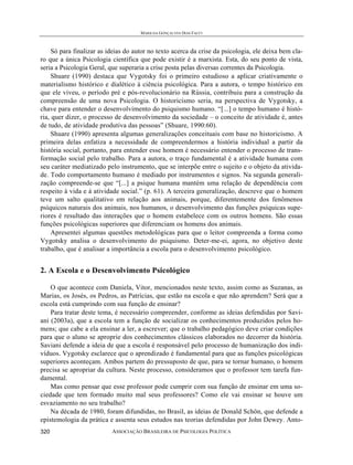 MARILDA GONÇALVES DIAS FACCI
ASSOCIAÇÃO BRASILEIRA DE PSICOLOGIA POLÍTICA320
Só para finalizar as ideias do autor no texto acerca da crise da psicologia, ele deixa bem cla-
ro que a única Psicologia científica que pode existir é a marxista. Esta, do seu ponto de vista,
seria a Psicologia Geral, que superaria a crise posta pelas diversas correntes da Psicologia.
Shuare (1990) destaca que Vygotsky foi o primeiro estudioso a aplicar criativamente o
materialismo histórico e dialético à ciência psicológica. Para a autora, o tempo histórico em
que ele viveu, o período pré e pós-revolucionário na Rússia, contribuiu para a construção da
compreensão de uma nova Psicologia. O historicismo seria, na perspectiva de Vygotsky, a
chave para entender o desenvolvimento do psiquismo humano. “[...] o tempo humano é histó-
ria, quer dizer, o processo de desenvolvimento da sociedade – o conceito de atividade é, antes
de tudo, de atividade produtiva das pessoas” (Shuare, 1990:60).
Shuare (1990) apresenta algumas generalizações conceituais com base no historicismo. A
primeira delas enfatiza a necessidade de compreendermos a história individual a partir da
história social, portanto, para entender esse homem é necessário entender o processo de trans-
formação social pelo trabalho. Para a autora, o traço fundamental é a atividade humana com
seu caráter mediatizado pelo instrumento, que se interpõe entre o sujeito e o objeto da ativida-
de. Todo comportamento humano é mediado por instrumentos e signos. Na segunda generali-
zação compreende-se que “[...] a psique humana mantém uma relação de dependência com
respeito à vida e à atividade social.” (p. 61). A terceira generalização, descreve que o homem
teve um salto qualitativo em relação aos animais, porque, diferentemente dos fenômenos
psíquicos naturais dos animais, nos humanos, o desenvolvimento das funções psíquicas supe-
riores é resultado das interações que o homem estabelece com os outros homens. São essas
funções psicológicas superiores que diferenciam os homens dos animais.
Apresentei algumas questões metodológicas para que o leitor compreenda a forma como
Vygotsky analisa o desenvolvimento do psiquismo. Deter-me-ei, agora, no objetivo deste
trabalho, que é analisar a importância a escola para o desenvolvimento psicológico.
2. A Escola e o Desenvolvimento Psicológico
O que acontece com Daniela, Vitor, mencionados neste texto, assim como as Suzanas, as
Marias, os Josés, os Pedros, as Patrícias, que estão na escola e que não aprendem? Será que a
escola está cumprindo com sua função de ensinar?
Para tratar deste tema, é necessário compreender, conforme as ideias defendidas por Savi-
ani (2003a), que a escola tem a função de socializar os conhecimentos produzidos pelos ho-
mens; que cabe a ela ensinar a ler, a escrever; que o trabalho pedagógico deve criar condições
para que o aluno se aproprie dos conhecimentos clássicos elaborados no decorrer da história.
Saviani defende a ideia de que a escola é responsável pelo processo de humanização dos indi-
víduos. Vygotsky esclarece que o aprendizado é fundamental para que as funções psicológicas
superiores aconteçam. Ambos partem do pressuposto de que, para se tornar humano, o homem
precisa se apropriar da cultura. Neste processo, consideramos que o professor tem tarefa fun-
damental.
Mas como pensar que esse professor pode cumprir com sua função de ensinar em uma so-
ciedade que tem formado muito mal seus professores? Como ele vai ensinar se houve um
esvaziamento no seu trabalho?
Na década de 1980, foram difundidas, no Brasil, as ideias de Donald Schön, que defende a
epistemologia da prática e assenta seus estudos nas teorias defendidas por John Dewey. Anto-
 