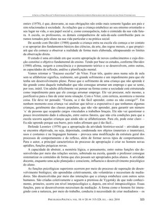 A ESCOLA É PARA POUCOS? A POSITIVIDADE DA ESCOLA NO DESENVOLVIMENTO PSICOLÓGICO DOS ALUNOS EM UMA VISÃO VYGOTSKYANA
PSICOLOGIA POLÍTICA. VOL. 10. Nº 20. PP. 315-328. JUL. – DEZ. 2010 323
ontiev (1978), é que, doravante, as suas obrigações não estão mais somente ligadas aos pais e
sim relacionadas à sociedade. As relações que a criança estabelece ao seu entorno orientarão o
seu lugar na vida, o seu papel social e, como consequência, todo o conteúdo da sua vida futu-
ra. A escola, os professores, os demais companheiros de sala-de-aula contribuirão para os
rumos tomados pelo aluno na sua vida particular e na prática social.
De acordo com Davidov (1988) quando a criança entra na escola ela começa a ter contato
e se apropriar dos fundamentos básicos das ciências, da arte, das regras morais, o que propici-
ará que ela comece a observar a realidade de forma mais elaborada, ultrapassando os limites
da observação direta.
O estudo é uma atividade em que ocorre apropriação de novos conhecimentos e cuja dire-
ção constitui o objetivo fundamental do ensino. Tendo por base os estudos, conforme Davidov
(1988) afirma, surgem a consciência e o pensamento teórico e se desenvolvem, entre outras,
as capacidades de reflexão, análise e planificação mental.
Vamos retomar o “fracasso escolar” do Vítor. Ficar três, quatro anos numa sala de aula
sem se alfabetizar significa, realmente, um grande sofrimento e um impedimento para que ele
tenha um desenvolvimento pleno. Penso que o sofrimento de uma criança que não aprende é
tão grande como daquele trabalhador que não consegue arrumar um emprego e que se sente,
por isso, inútil. Um adulto dificilmente vai pensar na forma como a sociedade está estruturada
como impedimento para que ele consiga arrumar emprego. Ele vai procurar, nele mesmo, a
justificativa para o fato de estar nesta situação. Com o Vitor, com certeza, aconteceu a mesma
coisa. Ele deve ter pensado: “Escuta, se é tão fácil aprender, como eu não consigo?”. Em
nenhum momento essa criança vai analisar que talvez a expectativa é que tenhamos algumas
crianças, geralmente das classes populares, que não vão aprender, para garantir um número
´x´ de pessoas que ocuparão cargos vinculados a trabalhos braçais. Ele não vai questionar o
pouco investimento dado á educação, entre outros fatores, que não cria condições para que a
escola socorra aquelas crianças que ainda não se alfabetizaram. Para ele, pode estar claro: –
Eu não aprendo porque sou burro, pois todos afirmam que é tão fácil...
Defende Leontiev (1978) que a apropriação da atividade histórico-social – atividade que
se encontra objetivada, ou seja, depositada, condensada nos objetos (materiais e imateriais),
usos e costumes e na linguagem humana – provoca uma modificação da estrutura geral dos
processos de comportamento e do reflexo, além de formar novos tipos de comportamento.
Para o autor, a principal característica do processo de apropriação é criar no homem novas
aptidões, funções psíquicas novas.
A capacidade de abstrair, a memória lógica, o pensamento, entre outras funções são de-
senvolvidas por meio das relações sociais, sobretudo na escola, quando o professor consegue
sistematizar os conteúdos de forma que eles possam ser apropriados pelos alunos. A atividade
docente, enquanto uma ação planejada e consciente, influencia o desenvolvimento psicológico
do aluno.
As funções psicológicas superiores ocorrem por meio do processo de superação do desen-
volvimento biológico; são aprendidas coletivamente, são voluntárias e necessitam de media-
dores. São desenvolvidas por meio das interações que a criança estabelece com outros seres
humanos. São criadas coletivamente e seguem a premissa de Vygotsky de que todo conheci-
mento, primeiro, ocorre em nível interpsicológico e, depois, em nível intrapsicológico. Essas
funções, para se desenvolverem necessitam da mediação. A forma como o homem foi intera-
gindo com a natureza, por meio do trabalho, conduziu à necessidade de criar mediadores – os
 