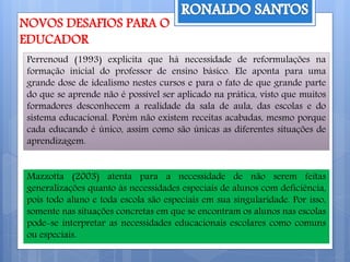 Perrenoud (1993) explicita que há necessidade de reformulações na
formação inicial do professor de ensino básico. Ele aponta para uma
grande dose de idealismo nestes cursos e para o fato de que grande parte
do que se aprende não é possível ser aplicado na prática, visto que muitos
formadores desconhecem a realidade da sala de aula, das escolas e do
sistema educacional. Porém não existem receitas acabadas, mesmo porque
cada educando é único, assim como são únicas as diferentes situações de
aprendizagem.
Mazzotta (2003) atenta para a necessidade de não serem feitas
generalizações quanto às necessidades especiais de alunos com deficiência,
pois todo aluno e toda escola são especiais em sua singularidade. Por isso,
somente nas situações concretas em que se encontram os alunos nas escolas
pode-se interpretar as necessidades educacionais escolares como comuns
ou especiais.
 