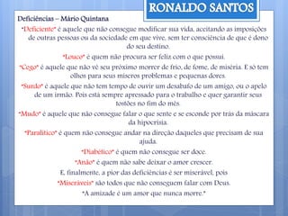 Deficiências – Mário Quintana
“Deficiente” é aquele que não consegue modificar sua vida, aceitando as imposições
de outras pessoas ou da sociedade em que vive, sem ter consciência de que é dono
do seu destino.
“Louco” é quem não procura ser feliz com o que possui.
“Cego” é aquele que não vê seu próximo morrer de frio, de fome, de miséria. E só tem
olhos para seus míseros problemas e pequenas dores.
“Surdo” é aquele que não tem tempo de ouvir um desabafo de um amigo, ou o apelo
de um irmão. Pois está sempre apressado para o trabalho e quer garantir seus
tostões no fim do mês.
“Mudo” é aquele que não consegue falar o que sente e se esconde por trás da máscara
da hipocrisia.
“Paralítico” é quem não consegue andar na direção daqueles que precisam de sua
ajuda.
“Diabético” é quem não consegue ser doce.
“Anão” é quem não sabe deixar o amor crescer.
E, finalmente, a pior das deficiências é ser miserável, pois
“Miseráveis” são todos que não conseguem falar com Deus.
“A amizade é um amor que nunca morre.”
 