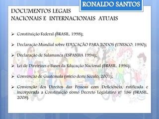 DOCUMENTOS LEGAIS
NACIONAIS E INTERNACIONAIS ATUAIS
 Constituição Federal (BRASIL, 1998);
 Declaração Mundial sobre EDUCAÇÃO PARA TODOS (UNESCO, 1990);
 Declaração de Salamanca (ESPANHA 1994);
 Lei de Diretrizes e Bases da Educação Nacional (BRASIL, 1996);
 Convenção de Guatemala (inicio deste Século, 2001);
 Convenção dos Direitos das Pessoas com Deficiência, ratificada e
incorporada a Constituição como Decreto Legislativo nº 186 (BRASIL,
2008).
 