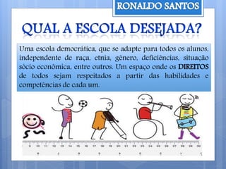 Uma escola democrática, que se adapte para todos os alunos,
independente de raça, etnia, gênero, deficiências, situação
sócio econômica, entre outros. Um espaço onde os DIREITOS
de todos sejam respeitados a partir das habilidades e
competências de cada um.
 