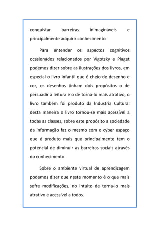 conquistar barreiras inimagináveis e
principalmente adquirir conhecimento
Para entender os aspectos cognitivos
ocasionados relacionados por Vigotsky e Piaget
podemos dizer sobre as ilustrações dos livros, em
especial o livro infantil que é cheio de desenho e
cor, os desenhos tinham dois propósitos o de
persuadir a leitura e o de torna-lo mais atrativo, o
livro também foi produto da Industria Cultural
desta maneira o livro tornou-se mais acessível a
todas as classes, sobre este propósito a sociedade
da informação faz o mesmo com o cyber espaço
que é produto mais que principalmente tem o
potencial de diminuir as barreiras sociais através
do conhecimento.
Sobre o ambiente virtual de aprendizagem
podemos dizer que neste momento é o que mais
sofre modificações, no intuito de torna-lo mais
atrativo e acessível a todos.
 