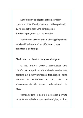 Sendo assim os objetos digitais também
podem ser identificados por suas mídias podendo
ou não constituírem uma ambiente de
aprendizagem, dada sua usabilidade.
Também os objetos de aprendizagem podem
ser classificados por níveis diferentes, tema
abordado e pedagogia.
Blackboard e objetos de aprendizagem
O MEC junto a UNESCO desenvolveu uma
plataforma de apoio ao aprendizado escolar com
objetivo de desenvolvimento tecnológico, desta
maneira o OpenDoar é um site de
armazenamento de recursos educacionais, do
MEC.
Também tem o site do professor permite
cadastro de trabalhos com destino digital, e obter
 