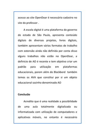 acesso ao site OpenDoar é necessário cadastro no
site do professor .
A escola digital é uma plataforma do governo
do estado de São Paulo, apresenta conteúdo
digitais de diversos projetos, livros digitais,
também apresentam vários formatos de trabalho
com extensão ainda não definida por conta disso
alguns trabalhos não estão no OpenDoar, a
definicio de AO é recente e tem objetivo criar um
padrão para utilização em plataformas
educacionais, porem além do Blackbord também
temos os AVA que constitui por si um objeto
educacional sozinho denominado AO
Conclusão
Acredito que é uma realidade a possibilidade
de uma aula totalmente digitalizada ou
informatizada com utilização de computadores e
aplicativos móveis, no entanto é necessário
 