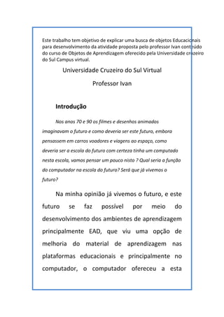 Este trabalho tem objetivo de explicar uma busca de objetos Educacionais
para desenvolvimento da atividade proposta pelo professor Ivan conteúdo
do curso de Objetos de Aprendizagem oferecido pela Universidade cruzeiro
do Sul Campus virtual.
Universidade Cruzeiro do Sul Virtual
Professor Ivan
Introdução
Nos anos 70 e 90 os filmes e desenhos animados
imaginavam o futuro e como deveria ser este futuro, embora
pensassem em carros voadores e viagens ao espaço, como
deveria ser a escola do futuro com certeza tinha um computado
nesta escola, vamos pensar um pouco nisto ? Qual seria a função
do computador na escola do futuro? Será que já vivemos o
futuro?
Na minha opinião já vivemos o futuro, e este
futuro se faz possível por meio do
desenvolvimento dos ambientes de aprendizagem
principalmente EAD, que viu uma opção de
melhoria do material de aprendizagem nas
plataformas educacionais e principalmente no
computador, o computador ofereceu a esta
 
