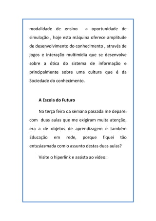 modalidade de ensino a oportunidade de
simulação , hoje esta máquina oferece amplitude
de desenvolvimento do conhecimento , através de
jogos e interação multimídia que se desenvolve
sobre a ótica do sistema de informação e
principalmente sobre uma cultura que é da
Sociedade do conhecimento.
A Escola do Futuro
Na terça feira da semana passada me deparei
com duas aulas que me exigiram muita atenção,
era a de objetos de aprendizagem e também
Educação em rede, porque fiquei tão
entusiasmada com o assunto destas duas aulas?
Visite o hiperlink e assista ao vídeo:
 