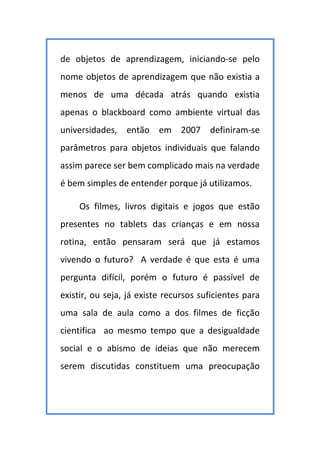 de objetos de aprendizagem, iniciando-se pelo
nome objetos de aprendizagem que não existia a
menos de uma década atrás quando existia
apenas o blackboard como ambiente virtual das
universidades, então em 2007 definiram-se
parâmetros para objetos individuais que falando
assim parece ser bem complicado mais na verdade
é bem simples de entender porque já utilizamos.
Os filmes, livros digitais e jogos que estão
presentes no tablets das crianças e em nossa
rotina, então pensaram será que já estamos
vivendo o futuro? A verdade é que esta é uma
pergunta difícil, porém o futuro é passível de
existir, ou seja, já existe recursos suficientes para
uma sala de aula como a dos filmes de ficção
cientifica ao mesmo tempo que a desigualdade
social e o abismo de ideias que não merecem
serem discutidas constituem uma preocupação
 