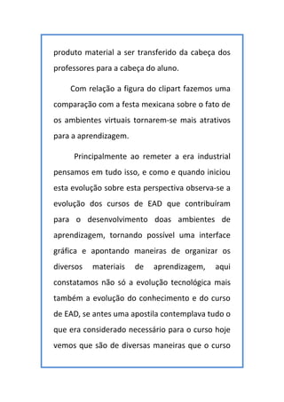 produto material a ser transferido da cabeça dos
professores para a cabeça do aluno.
Com relação a figura do clipart fazemos uma
comparação com a festa mexicana sobre o fato de
os ambientes virtuais tornarem-se mais atrativos
para a aprendizagem.
Principalmente ao remeter a era industrial
pensamos em tudo isso, e como e quando iniciou
esta evolução sobre esta perspectiva observa-se a
evolução dos cursos de EAD que contribuíram
para o desenvolvimento doas ambientes de
aprendizagem, tornando possível uma interface
gráfica e apontando maneiras de organizar os
diversos materiais de aprendizagem, aqui
constatamos não só a evolução tecnológica mais
também a evolução do conhecimento e do curso
de EAD, se antes uma apostila contemplava tudo o
que era considerado necessário para o curso hoje
vemos que são de diversas maneiras que o curso
 