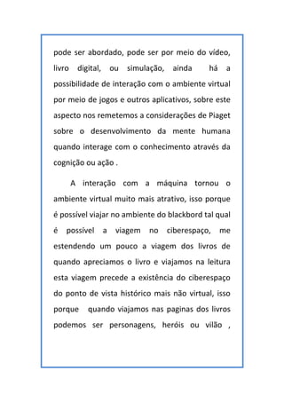 pode ser abordado, pode ser por meio do vídeo,
livro digital, ou simulação, ainda há a
possibilidade de interação com o ambiente virtual
por meio de jogos e outros aplicativos, sobre este
aspecto nos remetemos a considerações de Piaget
sobre o desenvolvimento da mente humana
quando interage com o conhecimento através da
cognição ou ação .
A interação com a máquina tornou o
ambiente virtual muito mais atrativo, isso porque
é possível viajar no ambiente do blackbord tal qual
é possível a viagem no ciberespaço, me
estendendo um pouco a viagem dos livros de
quando apreciamos o livro e viajamos na leitura
esta viagem precede a existência do ciberespaço
do ponto de vista histórico mais não virtual, isso
porque quando viajamos nas paginas dos livros
podemos ser personagens, heróis ou vilão ,
 