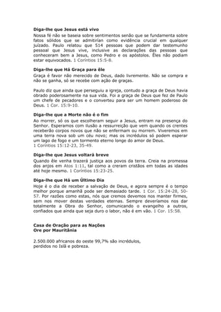 Diga-lhe que Jesus está vivo
Nossa fé não se baseia sobre sentimentos senão que se fundamenta sobre
fatos sólidos que se admitirían como evidência crucial em qualquer
juízado. Paulo relatou que 514 pessoas que podem dar testemunho
pessoal que Jesus vive, inclusive as declarações das pessoas que
conheceram bem a Jesus, como Pedro e os apóstolos. Êles não podiam
estar equivocados. 1 Coríntios 15:5-8.

Diga-lhe que Há Graça para êle
Graça é favor não merecido de Deus, dado livremente. Não se compra e
não se ganha, só se recebe com ação de graças.

Paulo diz que ainda que perseguiu a igreja, contudo a graça de Deus havia
obrado poderosamente na sua vida. Foi a graça de Deus que fez de Paulo
um chefe de pecadores e o converteu para ser um homem poderoso de
Deus. 1 Cor. 15:9-10.

Diga-lhe que a Morte não é o fim
Ao morrer, só os que escolheram seguir a Jesus, entram na presença do
Senhor. Esperamos com ilusão a ressurreição que vem quando os crentes
receberão corpos novos que não se enfermam ou morrem. Viveremos em
uma terra nova sob um céu novo; mas os incrédulos só podem esperar
um lago de fogo e um tormento eterno longe do amor de Deus.
1 Coríntios 15:12-23, 35-49.

Diga-lhe que Jesus voltará breve
Quando êle venha trazerá justiça aos povos da terra. Creia na promessa
dos anjos em Atos 1:11, tal como a creram cristãos em todas as idades
até hoje mesmo. 1 Coríntios 15:23-25.

Diga-lhe que Há um Último Dia
Hoje é o dia de receber a salvação de Deus, e agora sempre é o tempo
melhor porque amanhã pode ser demasiado tarde. 1 Cor. 15:24-28, 50-
57. Por razões como estas, nós que cremos devemos nos manter firmes,
sem nos mover destas verdades eternas. Sempre deveríamos nos dar
totalmente a Obra do Senhor, comunicando o evangelho a outros,
confiados que ainda que seja duro o labor, não é em vão. 1 Cor. 15:58.


Casa de Oração para as Nações
Ore por Mauritânia

2.500.000 africanos do oeste 99,7% são incrédulos,
perdidos no Islã e pobreza.
 