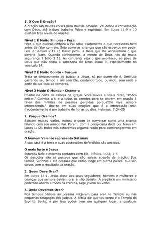 1. O Que É Oração?
A oração são muitas coisas para muitas pessoas. Vai desde a conversação
com Deus, até o duro trabalho físico e espiritual. Em Lucas 11:9 e 10
existem tres níveis de oração:

Nível 1 É Muito Simples - Peça.
Peça o que queiras,embora o Pai sabe exatamente o que necessitas bem
antes de falar com ele. Seja como as crianças que são espertos em pedir!
Leia 2 Samuel 5:17-25 David pediu a Deus que lhe aconselhara o que
deveria fazer. Quando conhecemos a mente de Deus nos dá muita
segurança 1 João 3:21. Ao contrário veja o que aconteceu ao povo de
Deus que não pediu a sabedoria de Deus Josué 9. especialmente no
versículo 14.

Nível 2 É Muito Bonito - Busque
Trata-se simplesmente de buscar a Jesus, só por quem ele é. Desfrute
gastando seu tempo a sós com Ele, contando tudo, ouvindo, sem nada a
pedir da tua lista de compras.

Nível 3 Mude O Mundo - Chame-o
Chame na porta da cabeça da igreja. Você ouvira a Jesus dizer, “Podes
entrar." Convida a ti e a todos os crentes para se unirem em oração á
favor dos milhões de pessoas perdidas porque”Ele vive sempre
intercedendo," Une-te em suas orações que é a intercessão real,
freqüentemente é um trabalho de horas ou dias. Hebreus. 7:24-25

2. Porque Oramos?
Existem muitas razões, incluso o gozo de conversar como uma criança
falando com seu amado Pai. Porém, com a perspicácia dada por Jesus em
Lucas 11:21 todos nós acharemos alguma razão para constrangermos em
oração.

O homem Valente representa Satanás
A sua casa é a terra e suas possessões defendidas são pessoas,

O mais forte é Jesus
Estamos Nele e estamos sentados com Ele. Efésios. 1:23; 2:6
Os despojos são as pessoas que são salvas através da oração. Sua
família, vizinhos e até pessoas que estão longe em outros países, que são
salvos com o resultado da oração.

3. Quem Deve Orar?
Em Lucas 18:1, Jesus disse aos seus seguidores, homens e mulheres e
crianças que sempre deviam orar e não desistir. A oração é um ministério
poderoso aberto a todos os crentes, seja jovem ou velho.

4. Onde Devemos Orar?
Nos tempos bíblicos as pessoas viajaram para orar no Templo ou nas
pequenas sinagogas dos judeus. A Bíblia diz que teu corpo é o Templo do
Espírito Santo, e por isso podes orar em qualquer lugar, a qualquer
 