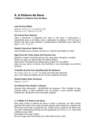 6. A Palavra de Deus
A Bíblia é a Palavra Viva de Deus



Leia Na Sua Bíblia
Salmos 119:9-11 e o versículo 105;
Hebreus 4:12; Marcos 4:21-29.

Um Verso Para Decorar
Toda a Escritura é inspirada por Deus e útil para o ensino,para a
repreensão para a correção, para a educação na justiça, a fim de que o
homem de Deus seja perfeito e perfeitamente habilitado para toda boa
obra. 2 Tim. 3:16,17.

Depois Conversar Sobre Isto
Você acredita que a palavra de Deus é a última autoridade na vida?

Algo Para Ser Feito Antes Da Próxima Vez
Escolha o melhor momento do teu dia, para estar tranqüilo e meditar
Ponha em ação um plano diário de leitura bíblica.
Utiliza sete marcadores de página para colocar em sua Bíblia
toda vez que parar a leitura, isto facilitará a sua localização na próxima
semana.

Trabalho Escrito Para Qualificação Do Diploma
De 2 Reis 22:8-13; e. 23:1-32 Faça uma lista das reformas
que o Rei Josías fez depois de ter ouvido a palavra de Deus.

Medite Sobre Este Versículo
Mateus 7:24-27

Um Minuto Para Mudar o Mundo
Oremos Pela Alemanha - 80,000,000 de pessoas. 75% Cristãos O lado
oriental pobre, o lado ocidental rico, já unidos, o povo perdeu Igrejas
tradicionais. Necessita uma renovação urgente.



1. A Bíblia É A Palavra De Deus
Para cada crente a palavra de Deus é única e preciosa. De fato muitas
pessoas têm dado suas vidas durante séculos para preservar a palavra de
Deus para que hoje a possamos ler. Então como a palavra de Deus tem
um valor inestimável permita-nos lhe perguntar de Marcos 4:21 onde está
a Bíblia na sua vida?
Escondida num lugar longe?
Ou num lugar alto iluminando em cada canto da tua vida?
 