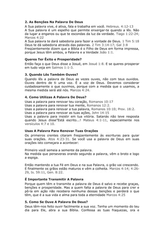 2. As Benções Na Palavra De Deus
A Sua palavra vive, é ativa, fala e trabalha em você. Hebreus. 4:12-13
A Sua palavra é um espelho que permite enxergar-te quando a lês. Não
da lugar a enganos ou que te escondas da luz da verdade. Tiago 1:22-24;
Marcos 4:22
A Sua palavra te dará sabedoria para fazer a vontade de Deus. 1 Tim 5:18
Deus te dá sabedoria através das palavras. 2 Tim 3:14-17; Gal 3:8
Freqüentemente dizem que a Bíblia é o Filho de Deus em forma impressa,
porque Jesus têm ambos, a Palavra e a Verdade João 1:1.

Queres Ter Êxito e Prosperidade?
Então faça o que Deus disse a Josué, em Josué 1:8. E se queres prosperar
em tudo veja em Salmos 1:1-3.

3. Quando Lês Também Ouves?
Quando lês a palavra de Deus as vezes ouves, não com teus ouvidos.
Ouves dentro de ti uma voz. É a voz de Deus. Devemos considerar
cuidadosamente o que ouvimos, porque com a medida que o usamos, a
mesma medida será até nós. Marcos 4:24.

4. Como Utilizas A Palavra De Deus?
Usas a palavra para renovar teu coração, Romanos 10:17
Usas a palavra para renovar tua mente, Romanos 12:2.
Usas a palavra para renovar a tua palavra, Romanos 10:10; Prov. 18:2.
Usas a palavra para renovar as tuas ações, John 14:15
Usas a palavra para insistir em tua vitória. Satanás não teve resposta
quando Jesus disse”Está escrito...! Mateus 4:1-11, especialmente nos
versículos 4:7 e 10.

Usas A Palavra Para Renovar Tuas Orações
Os primeiros crentes citaram freqüentemente ás escrituras para guiar
suas orações. Atos 4:23-31. Se você usa a palavra de Deus em suas
orações isto começara a acontecer:

Primeiro você semeia a semente da palavra.
Na medida que perseveras orando segundo a palavra, vêm o broto e logo
a espiga.

Então mantendo a tua Fé em Deus e na sua Palavra, o grão vai crescendo.
E finalmente os grãos estão maturos e vêm a colheita. Marcos 4:14; 4:26-
29, Is. 59:11, Gen. 8:22.

É Importante Transmitir A Palavra
Porque quem têm e transmite a palavra de Deus é salvo e recebe graças,
benções e prosperidade. Mas a quem falta a palavra de Deus para crer e
pô-la em ação não recebera nenhuma dessas benções e perderá o que
têm, que é a sua vida e alma para toda a eternidade Marcos 4:25

5. Como Se Ouve A Palavra De Deus?
Deus têm-nos feito ouvir facilmente a sua voz. Tenha um momento do teu
dia para Ele, abra a sua Bíblia. Confessa as tuas fraquezas, ora e
 