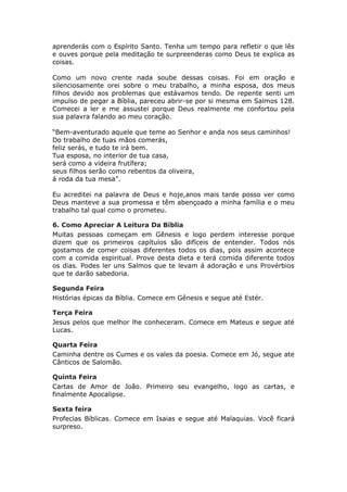aprenderás com o Espírito Santo. Tenha um tempo para refletir o que lês
e ouves porque pela meditação te surpreenderas como Deus te explica as
coisas.

Como um novo crente nada soube dessas coisas. Foi em oração e
silenciosamente orei sobre o meu trabalho, a minha esposa, dos meus
filhos devido aos problemas que estávamos tendo. De repente senti um
impulso de pegar a Bíblia, pareceu abrir-se por si mesma em Salmos 128.
Comecei a ler e me assustei porque Deus realmente me confortou pela
sua palavra falando ao meu coração.

“Bem-aventurado aquele que teme ao Senhor e anda nos seus caminhos!
Do trabalho de tuas mãos comerás,
feliz serás, e tudo te irá bem.
Tua esposa, no interior de tua casa,
será como a videira frutífera;
seus filhos serão como rebentos da oliveira,
á roda da tua mesa”.

Eu acreditei na palavra de Deus e hoje,anos mais tarde posso ver como
Deus manteve a sua promessa e têm abençoado a minha família e o meu
trabalho tal qual como o prometeu.

6. Como Apreciar A Leitura Da Bíblia
Muitas pessoas começam em Gênesis e logo perdem interesse porque
dizem que os primeiros capítulos são difíceis de entender. Todos nós
gostamos de comer coisas diferentes todos os dias, pois assim acontece
com a comida espiritual. Prove desta dieta e terá comida diferente todos
os dias. Podes ler uns Salmos que te levam á adoração e uns Provérbios
que te darão sabedoria.

Segunda Feira
Histórias épicas da Bíblia. Comece em Gênesis e segue até Estér.

Terça Feira
Jesus pelos que melhor lhe conheceram. Comece em Mateus e segue até
Lucas.

Quarta Feira
Caminha dentre os Cumes e os vales da poesia. Comece em Jó, segue ate
Cânticos de Salomão.

Quinta Feira
Cartas de Amor de João. Primeiro seu evangelho, logo as cartas, e
finalmente Apocalipse.

Sexta feira
Profecias Bíblicas. Comece em Isaias e segue até Malaquias. Você ficará
surpreso.
 