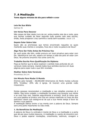 7. A Meditação
Tome alguns minutos do dia para refletir e orar



Leia Na Sua Bíblia
Salmos 91

Um Verso Para Decorar
Não cesses de falar deste Livro da Lei; antes,medita nele dia e noite, para
que tenhas cuidado de fazer segundo tudo quanto nele esta escrito;
então, farás prosperar o teu caminho e serás bem-sucedido. Josué 1:8

Depois Falar Sobre Isto
Quais são as promessas que temos encontrado naqueles os quais
manterão suas mentes e corações, fixos dia e noite na palavra de Deus?

Algo Para Ser Feito Antes Da Próxima Vez
Se você ainda não têm, então procura um local privativo para estar com
Ele. Identifica-te com ele, separa um tempo a cada dia para ali estar com
Deus. No próximo encontro nos conte como foi.

Trabalho Escrito Para Qualificação Do Diploma
Peça ao Senhor que te deixe explorar o sentido mais profundo de um
versículo nesta semana. Usando todos teus sentidos escreve em duas
páginas para expor tudo o que têm revelado.

Meditar Sobre Este Versículo
Provérbios 24:3-4

Um Minuto Para Mudar O Mundo
Oremos pelo Canadá - 28,000,000 Americanos do Norte muitas culturas
85% ‘Cristões,’ 20% vão á igreja. Já tiveram uma grande visão
missionária.


Muitas pessoas recomendam a meditação e nas religiões orientais já é
hábito. Mas tome cuidado, a meditação mundana visa esvaziar sua mente
e se você fizer isso, Satanás seguramente a encherá. Você já notou que
em uma batalha se produz uma luta em campo indefinido no meio de dois
exércitos? Assim que assegure-se de que a sua mente esteja á favor do
Senhor e sua palavra.
A meditação bíblica enche a tua mente com a palavra de Deus. Sempre
será uma parte importante na vida cristã.

1. Os Benefícios Da Meditação
A palavra de Deus é a entrada á mente de Deus e a meditação e a porta
que dá aos seus muitos tesouros. A meditação e o ponto de encontro com
Deus e podes esperar revelações, crescimento, estímulo, coragem e
 