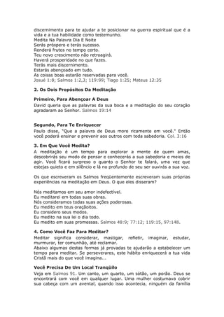 discernimento para te ajudar a te posicionar na guerra espiritual que é a
vida e a tua habilidade como testemunho.
Medita Na Palavra Dia E Noite
Serás próspero e terás sucesso.
Renderá frutos no tempo certo.
Teu novo crescimento não retroagirá.
Haverá prosperidade no que fazes.
Terás mais discernimento.
Estarás abençoado em tudo.
As coisas boas estarão reservadas para você.
Josué 1:8; Salmos 1:2,3; 119:99; Tiago 1:25; Mateus 12:35

2. Os Dois Propósitos Da Meditação

Primeiro, Para Abençoar A Deus
David queria que as palavras da sua boca e a meditação do seu coração
agradaram ao Senhor. Salmos 19:14


Segundo, Para Te Enriquecer
Paulo disse, “Que a palavra de Deus more ricamente em você." Então
você poderá ensinar e prevenir aos outros com toda sabedoria. Col. 3:16

3. Em Que Você Medita?
A meditação é um tempo para explorar a mente de quem amas,
descobrirás seu modo de pensar e conhecerás a sua sabedoria e meios de
agir. Você ficará surpreso o quanto o Senhor te falará, uma vez que
estejas quieto e em silêncio e lá no profundo de seu ser ouvirás a sua voz.

Os que escreveram os Salmos freqüentemente escreveram suas próprias
experiências na meditação em Deus. O que eles disseram?

Nós meditamos em seu amor indefectível.
Eu meditarei em todas suas obras.
Nós consideramos todas suas ações poderosas.
Eu medito em teus oraçãoitos.
Eu considero seus modos.
Eu medito na sua lei o dia todo.
Eu medito em suas promessas. Salmos 48:9; 77:12; 119:15, 97:148.

4. Como Você Faz Para Meditar?
Meditar significa considerar, mastigar, refletir, imaginar, estudar,
murmurar, ter comunhão, até reclamar.
Abaixo algumas destas formas já provadas te ajudarão a estabelecer um
tempo para meditar. Se perseverares, este hábito enriquecerá a tua vida
Cristã mais do que você imagina...

Você Precisa De Um Local Tranqüilo
Veja em Salmos 91. Um canto, um quarto, um sótão, um porão. Deus se
encontrará com você em qualquer lugar. Uma mulher costumava cobrir
sua cabeça com um avental, quando isso acontecia, ninguém da família
 