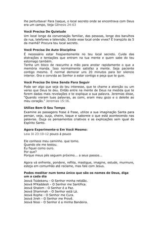 lhe perturbava! Para Isaque, o local secreto onde se encontrava com Deus
era um campo, Veja Gênesis 24:63

Você Precisa De Quietude
Um local longe da conversação familiar, das pessoas, longe dos barulhos
da rua, telefones e televisão. Existe esse local onde vives? É tranqüilo ás 5
da manhã? Procura teu local secreto.

Você Precisa De Auto Disciplina
É necessário estar freqüentemente no teu local secreto. Cuida das
distrações e tentações que entram na tua mente e quem sabe do teu
estomago também.
Tenha um bloco de rascunho a mão para anotar rapidamente o que a
memória manda. Isso normalmente satisfaz a mente. Seja paciente
contigo mesmo. É normal demorar uns 20 minutos para ter silencio
interior. Ora e convida ao Senhor a estar contigo e peça que te guie.

Você Precisa De Uma Senda Para Seguir
Pode ser algo que seja do teu interesse, que te chame a atenção ou um
verso que Deus te deu. Então entre na mente de Deus na medida que te
forem dadas mais revelações e te explique a sua palavra. Jeremias disse,
“Quando vieram tuas palavras, as comi, eram meu gozo e o deleite ao
meu coração." Jeremias 15:16.

Utilize Bem O Seu Tempo
Examine as passagens frase á frase, utilize a sua imaginação Santa para
pensar, veja, ouça, cheire, toque e saboreie o que está acontecendo nas
palavras. Ouça os pensamentos criativos e as explicações sem igual do
Espírito Santo.

Agora Experimente-o Em Você Mesmo:
Leia Jó 23:10-12 pouco á pouco

Ele conhece meu caminho. que tomo.
Quando ele me testou.
Eu fiquei como ouro.
Por que?
Porque meus pés seguem próximo... a seus passos...

Agora vá enfrente, pondere, reflita, mastigue, imagine, estude, murmure,
esteja em comunhão até reclame, mas fale com Jesus.

Podes meditar num tema único que são os nomes de Deus, diga
um a cada dia
Jeová Tsidekenu - O Senhor minha retidão.
Jeová M’Kaddesh - O Senhor me Santifica.
Jeová Shalom - O Senhor é a Paz.
Jeová Shammah - O Senhor está Lá.
Jeová Rophe - O Senhor me Cura.
Jeová Jireh - O Senhor me Provê.
Jeová Nissi - O Senhor é a minha Bandeira.
 