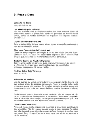 3. Peça a Deus


Leia Isto na Bíblia
Ezequiel capítulo 34.

Um Versículo para Decorar
Pois não é contra carne e sangue que temos que lutar, mas sim contra os
principados, contra as potestades, contra os príncipes do mundo destas
trevas, contra as hostes espirituais da iniquidade nas regiões celestes.
Efésios 6:12

Depois Conversar Sobre Isto
Seria uma boa idéia de hoje gastar algum tempo em oração, praticando o
que temos aprendido juntos.

Algo para Fazer Antes da Próxima Vez
Gaste um tempo especial em oração a sós ou em oração um pelo outro.
Cobrindo todas as áreas de necessidade espiritual onde necessitamos
oração, que possamos ser melhores testemunhas para Jesus.

Trabalho Escrito do Nível de Diploma:
Escreva uma oração em somente duas páginas, intercedendo de acordo
a 1 Timóteo 2:1-8 por todos os diferentes níveis de autoridades
e tipos de pessoas que há na sua nação.

Meditar Sobre Este Versículo
Atos 26:28-29


Multidões de Pessoas
Um dia quando eu visitei o mercado tive que esperar diante de uma loja
que estava cheia de pessoas comprando. Todo o mundo tinha tanta
pressa que quase me pisaram. Ao princípio pensei mal deles porque me
empurraram e me gritaram, alguns bebiam, muitos fumavam e falaram
mal.

Então lembrei quando Jesus viu a uma multidão. Não se zangou, se não
os viu como ovelhas desamparadas e espalhadas. Jesus teve compaixão
deles e pediu aos seus amigos, os díscipulos que orassem para que Deus
levantasse obreiros que lhes ajudassem. Mateus 9:35-38.

Ovelhas sem um Pastor
Arrependi-me da minha impaciência e comecei a orar. Senti que Deus me
deu uma idéia: “Se de verdade queres ajudar a estas pessoas, Tu sabes
que não chamará a sua atenção nenhum esforço humano. A melhor coisa
que podes fazer é aproximar-se a mim para que atraia as pessoas a
minha maneira".
 