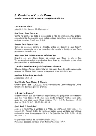 8. Ouvindo a Voz de Deus
Martin Luther ouviu a Deus e começou a Reforma



Leis Na Sua Bíblia
João 10:1-16, Salmos 29, Mateus 4:4

Um Verso Para Decorar
Confia no Senhor de todo o teu coração e não te estribes no teu próprio
entendimento. Reconhece-o em todos os teus caminhos, e ele endireitará
as tuas veredas. Provérbios 3:5-6

Depois falar Sobre Isto
Como as pessoas acham a direção, antes de decidir o que fazer?-
Compara a resposta com os conselhos do estudo e decide o que farás
pessoalmente no futuro.

Algo Para Ser Feito Antes Da Próxima Vez
Registre em um diário todas as coisas que Deus te diz e faz.
Versos,acontecimentos,providências, tudo deve ser registrado revisa e leia
para descobrir a total revelação.

Trabalho Escrito Para Qualificação Do Diploma
Olha na lista,as formas sobrenaturais nas quais Deus te pode guiar, então
procura na Bíblia e descreva em uma página onde aconteceram.

Meditar Sobre Este Versículo
Apocalipse 19:9-10

Um Minuto Para Mudar O Mundo
Oremos pelo Tibet - 2,200,000 leais ao Dalai Lama Dominados pela China,
fortemente Budistas poucos crentes.


1. Deus Me Guiará?
Existem irmãos que se voltam ao espiritismo para perguntar o que fazer e
guia-los, veja Isaias 8:20, mas não existe ninguém melhor que saiba
guiar ao seu povo como Deus mesmo. Prov. 3:3-5, Romanos 12:1,2
Salmos 25:9; 32:8-9; 37:23-24; 48:14.

Qual Será O Caminho?
Jesus é o Caminho, a Verdade e a Vida. Ele diz”Sigam-me," João 14:6
Lucas 1:79; Apocal. 7:17; Se você quer saber toda a verdade sobre Deus,
então olhe para Jesus porque Ele e o Pai São Um Só. João 6:38, 10:30,
Hebreus 1:3.

O que disse o servo de Abraão? Gênesis 24:27.
Porque as pessoas perdidas eram felizes? Salmos 107:7.
 