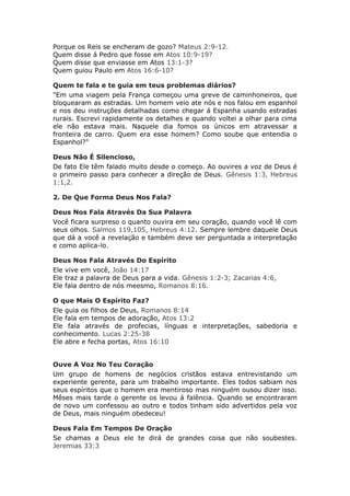 Porque os Reis se encheram de gozo? Mateus 2:9-12.
Quem disse á Pedro que fosse em Atos 10:9-19?
Quem disse que enviasse em Atos 13:1-3?
Quem guiou Paulo em Atos 16:6-10?

Quem te fala e te guia em teus problemas diários?
"Em uma viagem pela França começou uma greve de caminhoneiros, que
bloquearam as estradas. Um homem veio ate nós e nos falou em espanhol
e nos deu instruções detalhadas como chegar á Espanha usando estradas
rurais. Escrevi rapidamente os detalhes e quando voltei a olhar para cima
ele não estava mais. Naquele dia fomos os únicos em atravessar a
fronteira de carro. Quem era esse homem? Como soube que entendia o
Espanhol?"

Deus Não É Silencioso,
De fato Ele têm falado muito desde o começo. Ao ouvires a voz de Deus é
o primeiro passo para conhecer a direção de Deus. Gênesis 1:3, Hebreus
1:1,2.

2. De Que Forma Deus Nos Fala?

Deus Nos Fala Através Da Sua Palavra
Você ficara surpreso o quanto ouvira em seu coração, quando você lê com
seus olhos. Salmos 119,105, Hebreus 4:12. Sempre lembre daquele Deus
que dá a você a revelação e também deve ser perguntada a interpretação
e como aplica-lo.

Deus Nos Fala Através Do Espírito
Ele vive em você, João 14:17
Ele traz a palavra de Deus para a vida. Gênesis 1:2-3; Zacarias 4:6,
Ele fala dentro de nós meesmo, Romanos 8:16.

O que Mais O Espírito Faz?
Ele guia os filhos de Deus, Romanos 8:14
Ele fala em tempos de adoração, Atos 13:2
Ele fala através de profecias, línguas e interpretações, sabedoria e
conhecimento. Lucas 2:25-38
Ele abre e fecha portas, Atos 16:10


Ouve A Voz No Teu Coração
Um grupo de homens de negócios cristãos estava entrevistando um
experiente gerente, para um trabalho importante. Eles todos sabiam nos
seus espíritos que o homem era mentiroso mas ninguém ousou dizer isso.
Mêses mais tarde o gerente os levou á falência. Quando se encontraram
de novo um confessou ao outro e todos tinham sido advertidos pela voz
de Deus, mais ninguém obedeceu!

Deus Fala Em Tempos De Oração
Se chamas a Deus ele te dirá de grandes coisa que não soubestes.
Jeremias 33:3
 