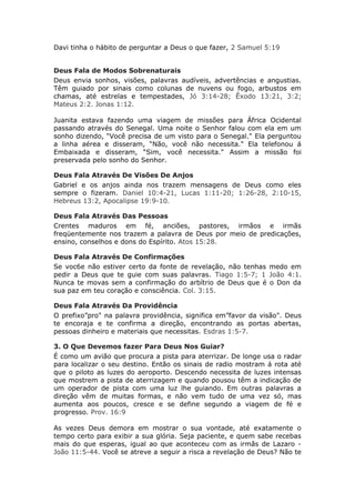 Davi tinha o hábito de perguntar a Deus o que fazer, 2 Samuel 5:19


Deus Fala de Modos Sobrenaturais
Deus envia sonhos, visões, palavras audíveis, advertências e angustias.
Têm guiado por sinais como colunas de nuvens ou fogo, arbustos em
chamas, até estrelas e tempestades, Jó 3:14-28; Êxodo 13:21, 3:2;
Mateus 2:2. Jonas 1:12.

Juanita estava fazendo uma viagem de missões para África Ocidental
passando através do Senegal. Uma noite o Senhor falou com ela em um
sonho dizendo, “Você precisa de um visto para o Senegal." Ela perguntou
a linha aérea e disseram, “Não, você não necessita." Ela telefonou á
Embaixada e disseram, “Sim, você necessita." Assim a missão foi
preservada pelo sonho do Senhor.

Deus Fala Através De Visões De Anjos
Gabriel e os anjos ainda nos trazem mensagens de Deus como eles
sempre o fizeram. Daniel 10:4-21, Lucas 1:11-20; 1:26-28, 2:10-15,
Hebreus 13:2, Apocalipse 19:9-10.

Deus Fala Através Das Pessoas
Crentes maduros em fé, anciões, pastores, irmãos e irmãs
freqüentemente nos trazem a palavra de Deus por meio de predicações,
ensino, conselhos e dons do Espírito. Atos 15:28.

Deus Fala Através De Confirmações
Se voc6e não estiver certo da fonte de revelação, não tenhas medo em
pedir a Deus que te guie com suas palavras. Tiago 1:5-7; 1 João 4:1.
Nunca te movas sem a confirmação do arbítrio de Deus que é o Don da
sua paz em teu coração e consciência. Col. 3:15.

Deus Fala Através Da Providência
O prefixo”pro" na palavra providência, significa em”favor da visão". Deus
te encoraja e te confirma a direção, encontrando as portas abertas,
pessoas dinheiro e materiais que necessitas. Esdras 1:5-7.

3. O Que Devemos fazer Para Deus Nos Guiar?
É como um avião que procura a pista para aterrizar. De longe usa o radar
para localizar o seu destino. Então os sinais de radio mostram á rota até
que o piloto as luzes do aeroporto. Descendo necessita de luzes intensas
que mostrem a pista de aterrizagem e quando pousou têm a indicação de
um operador de pista com uma luz lhe guiando. Em outras palavras a
direção vêm de muitas formas, e não vem tudo de uma vez só, mas
aumenta aos poucos, cresce e se define segundo a viagem de fé e
progresso. Prov. 16:9

As vezes Deus demora em mostrar o sua vontade, até exatamente o
tempo certo para exibir a sua glória. Seja paciente, e quem sabe recebas
mais do que esperas, igual ao que aconteceu com as irmãs de Lazaro -
João 11:5-44. Você se atreve a seguir a risca a revelação de Deus? Não te
 