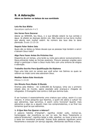9. A Adoração
Adore ao Senhor na beleza da sua santidade



Leia Na Sua Bíblia
Apocalipse capítulos 4 e 5

Um Verso Para Decorar
Adorai ao SENHOR, teu Deus, e a sua bênção estará na tua comida e
água. Já afastei as doenças dentre vós. Não haverá na tua terra mulher
que aborte nem mulher estéril. Ao número dos teus dias te darei
plenitude. Êxodo 23:25-26

Depois Falar Sobre Isto
Quais são os ídolos ou falsos deuses que as pessoas hoje tendem a servir
e deixam Deus irado?

Algo Para Fazer Antes Da Próxima Vez
Disponha de um tempo, uma tarde ou noite para adorar exclusivamente a
Deus,utilizando todas as formas possíveis. Procure pessoas ungidas para
dirigir e participar e fazer a Deus muito feliz com uma sinfonia de elogios
e adoração.

Trabalho Escrito Para Qualificação Do Diploma
Faça uma lista com os versos que você achar nos Salmos os quais se
referem ao modo como eles adoraram Deus.

Meditar Sobre Este Versículo
Efésios 5:19-20

Um Minuto Para Mudar O Mundo
Oremos pela Albânia - Só 3,500,000 de Europeus. Uma vez o primeiro
estado ateu do mundo, agora assolado pela anarquia e chegada de
refugiados. O Evangelho luta contra o Islã que domina tudo.


O ser humano é essencialmente uma criatura que cultua, assim é a sua
natuora. A única pergunta que fazemos, a quem ele adora e cultua? Ao
que adoramos, logo servimos, é assim como funciona? Quanto mais
adoramos a algo ou a alguém mais nos comprometemos, e ao final nos
tornamos igual ao que adoramos.

1. O Que Nos Faz Querer e Adorar?
A palavra hebréia é”shachah", significa render culto, inclinar-se,
homenagear, dar reverência ou cair no solo. No Novo Testamento a
palavra”proskuneo", significa beijar a mão, ajoelhar, ou tocar a terra com
a testa em reverência profunda. Outras duas palavras significam servir
fisicamente e executar um serviço sagrado, oferecendo sacrifícios a Deus.
 