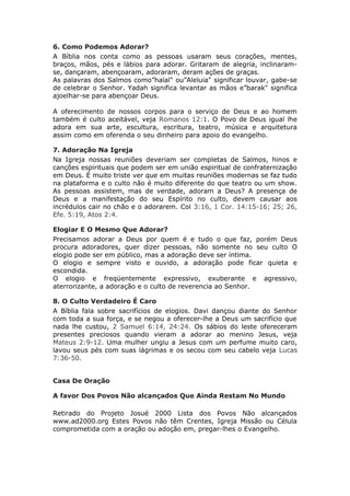 6. Como Podemos Adorar?
A Bíblia nos conta como as pessoas usaram seus corações, mentes,
braços, mãos, pés e lábios para adorar. Gritaram de alegria, inclinaram-
se, dançaram, abençoaram, adoraram, deram ações de graças.
As palavras dos Salmos como”halal" ou”Aleluia" significar louvar, gabe-se
de celebrar o Senhor. Yadah significa levantar as mãos e”barak" significa
ajoelhar-se para abençoar Deus.

A oferecimento de nossos corpos para o serviço de Deus e ao homem
também é culto aceitável, veja Romanos 12:1. O Povo de Deus igual lhe
adora em sua arte, escultura, escritura, teatro, música e arquitetura
assim como em oferenda o seu dinheiro para apoio do evangelho.

7. Adoração Na Igreja
Na Igreja nossas reuniões deveriam ser completas de Salmos, hinos e
canções espirituais que podem ser em união espiritual de confraternização
em Deus. É muito triste ver que em muitas reuniões modernas se faz tudo
na plataforma e o culto não é muito diferente do que teatro ou um show.
As pessoas assistem, mas de verdade, adoram a Deus? A presença de
Deus e a manifestação do seu Espírito no culto, devem causar aos
incrédulos cair no chão e o adorarem. Col 3:16, 1 Cor. 14:15-16; 25; 26,
Efe. 5:19, Atos 2:4.

Elogiar E O Mesmo Que Adorar?
Precisamos adorar a Deus por quem é e tudo o que faz, porém Deus
procura adoradores, quer dizer pessoas, não somente no seu culto O
elogio pode ser em público, mas a adoração deve ser íntima.
O elogio e sempre visto e ouvido, a adoração pode ficar quieta e
escondida.
O elogio e freqüentemente expressivo, exuberante e agressivo,
aterrorizante, a adoração e o culto de reverencia ao Senhor.

8. O Culto Verdadeiro É Caro
A Bíblia fala sobre sacrifícios de elogios. Davi dançou diante do Senhor
com toda a sua força, e se negou a oferecer-lhe a Deus um sacrifício que
nada lhe custou, 2 Samuel 6:14, 24:24. Os sábios do leste ofereceram
presentes preciosos quando vieram a adorar ao menino Jesus, veja
Mateus 2:9-12. Uma mulher ungiu a Jesus com um perfume muito caro,
lavou seus pés com suas lágrimas e os secou com seu cabelo veja Lucas
7:36-50.


Casa De Oração

A favor Dos Povos Não alcançados Que Ainda Restam No Mundo

Retirado do Projeto Josué 2000 Lista dos Povos Não alcançados
www.ad2000.org Estes Povos não têm Crentes, Igreja Missão ou Célula
comprometida com a oração ou adoção em, pregar-lhes o Evangelho.
 