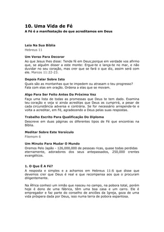 10. Uma Vida de Fé
A Fé é a manifestação de que acreditamos em Deus



Leia Na Sua Bíblia
Hebreus 11

Um Verso Para Decorar
Ao que Jesus lhes disse: Tende fé em Deus;porque em verdade vos afirmo
que, se alguém disser a este monte: Ergue-te e lança-te no mar, e não
duvidar no seu coração, mas crer que se fará o que diz, assim será com
ele. Marcos 11:22-23.

Depois Falar Sobre Isto
Quais são as montanhas que te impedem ou atrasam o teu progresso?
Fala com elas em oração. Ordena a elas que se movam.

Algo Para Ser Feito Antes Da Próxima Vez
Faça uma lista de todas as promessas que Deus te tem dado. Examina
teu coração e veja si ainda acreditas que Deus as cumprirá, a pesar de
cada circunstância adversa e contrária. Se for necessário arrepende-te e
volta a acreditar, em Fé, agradecendo a Deus pelas suas respostas.

Trabalho Escrito Para Qualificação Do Diploma
Descreve em duas páginas os diferentes tipos de Fé que encontras na
Bíblia.

Meditar Sobre Este Versículo
Filemom 6

Um Minuto Para Mudar O Mundo
Oremos Pelo Japão - 126,000,000 de pessoas ricas, quase todas perdidas
eternamente, adoradores dos seus antepassados, 250,000 crentes
evangélicos.


1. O Que É A Fé?
A resposta e simples e a achamos em Hebreus 11:6 que disse que
devemos crer que Deus é real e que recompensa aos que o procuram
diligentemente.

Na África conheci um irmão que nasceu no campo, na pobora total, porém
hoje é dono de uma fábrica, têm uma boa casa e um carro. Ele é
empregador e faz parte do conselho de anciões da Igreja, goza de uma
vida próspera dada por Deus, isso numa terra de pobora espantosa.
 