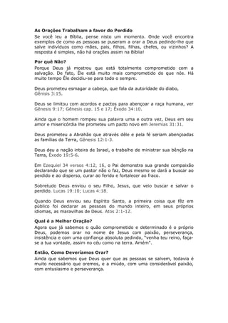 As Orações Trabalham a favor do Perdido
Se você leu a Bíblia, pense nisto um momento. Onde você encontra
exemplos de como as pessoas se puseram a orar a Deus pedindo-lhe que
salve indivíduos como mães, pais, filhos, filhas, chefes, ou vizinhos? A
resposta é simples, não há orações assim na Bíblia!

Por quê Não?
Porque Deus já mostrou que está totalmente comprometido com a
salvação. De fato, Êle está muito mais comprometido do que nós. Há
muito tempo Êle decidiu-se para todo o sempre.

Deus prometeu esmagar a cabeça, que fala da autoridade do diabo,
Gênisis 3:15.

Deus se limitou com acordos e pactos para abençoar a raça humana, ver
Gênesis 9:17; Gênesis cap. 15 e 17; Êxodo 34:10.

Ainda que o homem rompeu sua palavra uma e outra vez, Deus em seu
amor e misericórdia lhe prometeu um pacto novo em Jeremias 31:31.

Deus prometeu a Abrahão que através dêle e pela fé seriam abençoadas
as famílias da Terra, Gênesis 12:1-3.

Deus deu a nação inteira de Israel, o trabalho de ministrar sua bênção na
Terra, Êxodo 19:5-6.

Em Ezequiel 34 versos 4:12, 16, o Pai demonstra sua grande compaixão
declarando que se um pastor não o faz, Deus mesmo se dará a buscar ao
perdido e ao disperso, curar ao ferido e fortalecer ao fraco.

Sobretudo Deus enviou o seu Filho, Jesus, que veio buscar e salvar o
perdido. Lucas 19:10; Lucas 4:18.

Quando Deus enviou seu Espírito Santo, a primeira coisa que fêz em
público foi declarar as pessoas do mundo inteiro, em seus próprios
idiomas, as maravilhas de Deus. Atos 2:1-12.

Qual é a Melhor Oração?
Agora que já sabemos o quão comprometido e determinado é o próprio
Deus, podemos orar no nome de Jesus com paixão, perseverança,
insistência e com uma confiança absoluta pedindo, “venha teu reino, faça-
se a tua vontade, assim no céu como na terra. Amém".

Então, Como Deveríamos Orar?
Ainda que sabemos que Deus quer que as pessoas se salvem, todavia é
muito necessário que oremos, e a miúdo, com uma considerável paixão,
com entusiasmo e perseverança.
 