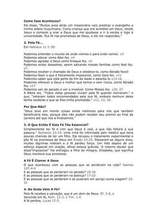 Como Isso Aconteceu?
Ele disse, “Muitos anos atrás um missionário veio predicar o evangelho a
minha aldeia muçulmana. Como criança que era acreditei em Deus, recebi
Jesus e comecei a orar a Deus que me ajudasse a ir á escola e logo á
universidade. Pus fé nas promessas de Deus, e ele me respondeu."

2. Pela Fé...
Em Hebreus 11:1-39:

Podemos entender o mundo de onde viemos e para onde vamos. v3
Podemos adorar como Abel fez. v4
Podemos agradar a Deus como Enoque fez. v5
Podemos evitar desastres, assim salvando nossas famílias como Noé fez.
v7.
Podemos receber o chamado de Deus e obedece-lo, como Abraão fezs8
Podemos fazer o que é fisicamente impossível, como Sara fez. v11
Podemos saber que está perto do fim da idade e adianta-lo v13-16
Podemos oferecer a Deus o melhor que temos e sem riscos, como Abraão
fez. v17
Podemos sair do pecado e ver o invisível. Como Moises fez. v25, 27
A Bíblia diz, “Todos estas pessoas viviam pela fé quando morreram." e
que, “estavam todos encomendados pela sua fé, embora nenhum deles
tenha recebido o que se lhes tinha prometido." v11, 13, 39.

Por Que Não?
"Deus teve em mente coisas ainda melhores para nós que também
beneficiaria eles, porque eles não podem receber seu premio ao final da
carreira até que nós a finalizemos."

3. O Que Então É Esta Fé Tão Essencial?
Simplesmente ter fé é crer que Deus é real, e que não faltará a sua
palavra." Números 23:19. Uma irmã foi informada pelo médico que teria
poucas chances de ter um filho. Ela recusou o tratamento experimental e
pôs fé na promessa de Deus em Êxodo 23:25. Passaram-se alguns anos,
muitas lágrimas rolaram e a fé perdeu força. Um mês depois de um
esforço especial em oração, afinal estava grávida. O mesmo doutor que
disse”impossível" lhe entregou a filha do milagre, Elisabete, que significa
Deus manteve sua promessa.

A Fé É Clamar A Deus
O que aconteceu com as pessoas que se perderam na vida? Salmos
107:4-9
E as pessoas que se perderam no pecado? 10-16
E as pessoas que se perderam na doença? 17-22
E as pessoas que se perderam e se puseram em perigo numa viagem? 23-
31

4. De Onde Vêm A Fé?
Pela fé recebes a salvação, que é um dom de Deus. Ef. 2:8, e
Servindo em fé, Rom. 12:3, 2 Tim. 1:6
A fé perdoa, Lucas 17:5.
 