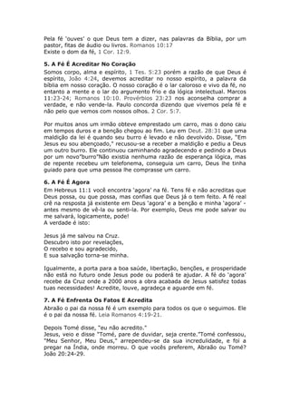 Pela fé ‘ouves’ o que Deus tem a dizer, nas palavras da Bíblia, por um
pastor, fitas de áudio ou livros. Romanos 10:17
Existe o dom da fé, 1 Cor. 12:9.

5. A Fé É Acreditar No Coração
Somos corpo, alma e espírito, 1 Tes. 5:23 porém a razão de que Deus é
espírito, João 4:24, devemos acreditar no nosso espírito, a palavra da
bíblia em nosso coração. O nosso coração é o lar caloroso e vivo da fé, no
entanto a mente e o lar do argumento frio e da lógica intelectual. Marcos
11:23-24; Romanos 10:10. Provérbios 23:23 nos aconselha comprar a
verdade, e não vende-la. Paulo concorda dizendo que vivemos pela fé e
não pelo que vemos com nossos olhos. 2 Cor. 5:7.

Por muitos anos um irmão obteve emprestado um carro, mas o dono caiu
em tempos duros e a benção chegou ao fim. Leu em Deut. 28:31 que uma
maldição da lei é quando seu burro é levado e não devolvido. Disse, “Em
Jesus eu sou abençoado," recusou-se a receber a maldição e pediu a Deus
um outro burro. Ele continuou caminhando agradecendo e pedindo a Deus
por um novo”burro”Não existia nenhuma razão de esperança lógica, mas
de repente recebeu um telefonema, conseguia um carro, Deus lhe tinha
guiado para que uma pessoa lhe comprasse um carro.

6. A Fé É Agora
Em Hebreus 11:1 você encontra ‘agora’ na fé. Tens fé e não acreditas que
Deus possa, ou que possa, mas confias que Deus já o tem feito. A fé real
crê na resposta já existente em Deus ‘agora’ e a benção e minha ‘agora’ -
antes mesmo de vê-la ou senti-la. Por exemplo, Deus me pode salvar ou
me salvará, logicamente, pode!
A verdade é isto:

Jesus já me salvou na Cruz.
Descubro isto por revelações,
O recebo e sou agradecido,
E sua salvação torna-se minha.

Igualmente, a porta para a boa saúde, libertação, benções, e prosperidade
não está no futuro onde Jesus pode ou poderá te ajudar. A fé do ‘agora’
recebe da Cruz onde a 2000 anos a obra acabada de Jesus satisfez todas
tuas necessidades! Acredite, louve, agradeça e aguarde em fé.

7. A Fé Enfrenta Os Fatos E Acredita
Abraão o pai da nossa fé é um exemplo para todos os que o seguimos. Ele
é o pai da nossa fé. Leia Romanos 4:19-21.

Depois Tomé disse, “eu não acredito."
Jesus, veio e disse "Tomé, pare de duvidar, seja crente.”Tomé confessou,
"Meu Senhor, Meu Deus," arrependeu-se da sua incredulidade, e foi a
pregar na Índia, onde morreu. O que vocês preferem, Abraão ou Tomé?
João 20:24-29.
 