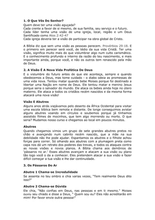 1. O Que Vês Do Senhor?
Quem deve ter uma visão aguçada?
Cada crente a favor de si mesmo, de sua família, seu serviço e o futuro.
Cada líder tenha uma visão de uma igreja, local, região e um Deus
Santificado como Atos 2:42-47
Cada igreja deveria ter a visão de participar na obra global de Cristo.

A Bíblia diz que sem uma visão as pessoas perecem. Provérbios 29:18. E
o primeiro em perecer será você, de tédio da sua vida Cristã. Ter uma
visão, significa muito mais do que vislumbrar algo num culto carismático.
E o conhecimento profundo e interno da razão do teu nascimento, e mais
importante ainda, porque você, e não os outros tem renascido pela mão
de Deus.

2. A Visão É A Nova Vida Profética De Deus
E o vislumbre do futuro antes de que ele aconteça, sempre e quando
obedecemos a Deus, mas tome cuidado - o diabo odeia as promessas de
uma vida nova. Tentou matar quando bebe Moises porque foi destinado a
libertar uma Nação em nome de Deus. Ele tentou matar e menino Jesus
porque seria o salvador do mundo. Ele ataca os bebes ainda hoje no útero
materno. Ele ataca a todos os cristãos recém nascidos e da mesma forma
atacará uma nova visão!

Visão E Abutres
Alguns anos atrás viajávamos pelo deserto da África Ocidental para visitar
uma escola bíblica bem remota e distante. De longe conseguimos avistar
alguns abutres voando em círculos e soubemos porque já tínhamos
assistido filmes de mocinhos, que tem algo morrendo ou morto. O que
seria? Mudamos nosso curso e chegamos ao local em poucos minutos.

Abutres
Quando chegamos vimos um grupo de sete grandes abutres pretos no
chão e avançando num cabrito recém nascido, que a mãe na sua
debilidade não lhe pode ajudar. Espantamos os abutres e o filhote achou
forças para correr. Só olhando aos abutres com a plumagem preta como
capa nos dá um retrato dos poderes das trevas, e todos os ataques contra
as novas visões e novos planos. A Bíblia chama aos demônios de
‘pássaros no ar.’ Esses abutres avançam e atacam a sua visão ou plano
tão logo você o da a conhecer. Eles pretendem atacar a sua visão e fazer
difícil começar a tua visão e lhe dar continuidade.

3. Os Pássaros Do Ar

Abutre 1 Chama-se Incredulidade
Se assenta no teu ombro e chia varias vezes, “Tem realmente Deus dito
isso?"

Abutre 2 Chama-se Dúvida
Ele chia, “Não confias em Deus, nas pessoas e em ti mesmo." Moises
ouviu seu chiado e disse a Deus, “ Quem sou eu? Eles não acreditarão em
mim! Por favor envie outra pessoa!”
 