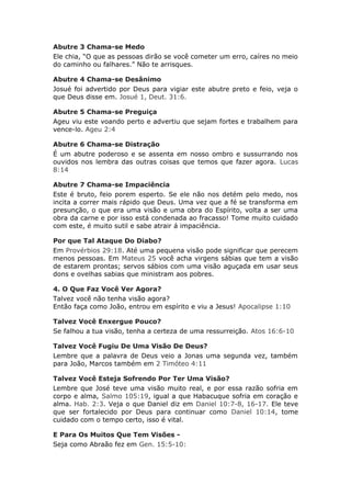 Abutre 3 Chama-se Medo
Ele chia, “O que as pessoas dirão se você cometer um erro, caíres no meio
do caminho ou falhares.” Não te arrisques.

Abutre 4 Chama-se Desânimo
Josué foi advertido por Deus para vigiar este abutre preto e feio, veja o
que Deus disse em. Josué 1, Deut. 31:6.

Abutre 5 Chama-se Preguiça
Ageu viu este voando perto e advertiu que sejam fortes e trabalhem para
vence-lo. Ageu 2:4

Abutre 6 Chama-se Distração
É um abutre poderoso e se assenta em nosso ombro e sussurrando nos
ouvidos nos lembra das outras coisas que temos que fazer agora. Lucas
8:14

Abutre 7 Chama-se Impaciência
Este é bruto, feio porem esperto. Se ele não nos detém pelo medo, nos
incita a correr mais rápido que Deus. Uma vez que a fé se transforma em
presunção, o que era uma visão e uma obra do Espírito, volta a ser uma
obra da carne e por isso está condenada ao fracasso! Tome muito cuidado
com este, é muito sutil e sabe atrair á impaciência.

Por que Tal Ataque Do Diabo?
Em Provérbios 29:18. Até uma pequena visão pode significar que perecem
menos pessoas. Em Mateus 25 você acha virgens sábias que tem a visão
de estarem prontas; servos sábios com uma visão aguçada em usar seus
dons e ovelhas sabias que ministram aos pobres.

4. O Que Faz Você Ver Agora?
Talvez você não tenha visão agora?
Então faça como João, entrou em espírito e viu a Jesus! Apocalipse 1:10

Talvez Você Enxergue Pouco?
Se falhou a tua visão, tenha a certeza de uma ressurreição. Atos 16:6-10

Talvez Você Fugiu De Uma Visão De Deus?
Lembre que a palavra de Deus veio a Jonas uma segunda vez, também
para João, Marcos também em 2 Timóteo 4:11

Talvez Você Esteja Sofrendo Por Ter Uma Visão?
Lembre que José teve uma visão muito real, e por essa razão sofria em
corpo e alma, Salmo 105:19, igual a que Habacuque sofria em coração e
alma. Hab. 2:3. Veja o que Daniel diz em Daniel 10:7-8, 16-17. Ele teve
que ser fortalecido por Deus para continuar como Daniel 10:14, tome
cuidado com o tempo certo, isso é vital.

E Para Os Muitos Que Tem Visões -
Seja como Abraão fez em Gen. 15:5-10:
 