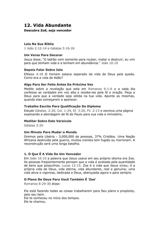 12. Vida Abundante
Descubra Zoê, seja vencedor



Leia Na Sua Bíblia
1 João 2:12-14 e Gálatas 5:16-26

Um Verso Para Decorar
Jesus disse, “O ladrão vem somente para roubar, matar e destruir; eu vim
para que tenham vida e a tenham em abundância." João 10:10

Depois Falar Sobre Isto
Efésios 4:18 O homem estava separado da vida de Deus pela queda.
Como era a vida de Adão?

Algo Para Ser Feito Antes Da Próxima Vez
Medite sobre a revelação que esta em Romanos 6:1-6 e a cada dia
confesse as verdades em voz alta e recebe-las pela fé e oração. Peça a
Deus para que a verdade seja sólida na tua vida. Aponte as mesmas,
quando elas começarem a aparecer.

Trabalho Escrito Para Qualificação Do Diploma
Estude Gálatas. 2:20, Col. 1:29, Ef. 3:20, Fil. 2:13 e escreva uma página
explicando a abordagem de fé do Paulo para sua vida e ministério.

Meditar Sobre Este Versículo
Gálatas 2:20

Um Minuto Para Mudar o Mundo
Oremos pela Libéria - 3,000,000 de pessoas, 37% Cristãos. Uma Nação
Africana destruída pela guerra, muitos crentes tem fugido ou morreram. A
reconstrução será uma longa batalha.


1. O Que É A Vida De Um Vencedor
Em João 10:10 a palavra que Jesus usava em seu próprio idioma era Zoe.
As pessoas freqüentemente pensam que a vida é avaliada pela quantidade
de bens que possuímos. Lucas 12:15. Zoe é a vida que Jesus viveu; é a
própria vida de Deus, vida eterna, vida abundante, real e genuína; uma
vida ativa e vigorosa, dedicada a Deus, abençoada agora e para sempre.

O Plano De Deus Para Você Também É 'Zoe'
Romanos 8:29-30 disse:

Ele está fazendo todas as coisas trabalharem para Seu plano e propósito,
pelo seu bem.
Ele te conheceu no início dos tempos.
Ele te chamou.
 