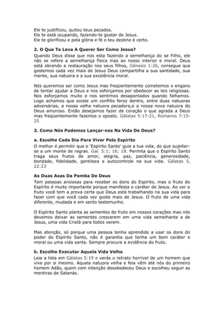 Ele te justificou, quitou teus pecados.
Ele te está ocupando, fazendo-te gostar de Jesus.
Ele te glorificou e pela glória e fé o teu destino é certo.

2. O Que Te Leva A Querer Ser Como Jesus?
Quando Deus disse que nos esta fazendo a semelhança do se Filho, ele
não se refere a semelhança física mas ao nosso interior e moral. Deus
está obrando a restauração nos seus filhos, Gênesis 1:26, consegue que
gostemos cada vez mais de Jesus Deus compartilha a sua santidade, sua
mente, sua natuora e a sua excelência moral.

Nós queremos ser como Jesus mas freqüentemente cometemos o engano
de tentar ajudar a Deus e nos esforçamos por obedecer as leis religiosas.
Nos esforçamos muito e nos sentimos desapontados quando falhamos.
Logo achamos que existe um conflito feroz dentro, entre duas natuoras
adversárias, a nossa velha natuora pecadora,e a nossa nova natuora do
Deus amoroso. Então desejamos fazer de coração o que agrada a Deus
mas freqüentemente fazemos o oposto. Gálatas 5:17-21, Romanos 7:15-
25

3. Como Nós Podemos Lançar-nos Na Vida De Deus?

a. Escolhe Cada Dia Para Viver Pelo Espírito
O melhor é permitir que o 'Espírito Santo' guie a tua vida, do que sujeitar-
se a um monte de regras. Gal. 5:1; 16; 18. Permita que o Espírito Santo
traga seus frutos de amor, alegria, paz, paciência, generosidade,
bondade, fidelidade, gentileza e autocontrole na sua vida. Gálatas 5,
22:23

As Duas Asas Da Pomba De Deus
Tem pessoas ansiosas para receber os dons do Espírito, mas o fruto do
Espírito é muito importante porque manifesta o caráter de Jesus. Ao ver o
fruto você tem a prova certa que Deus está trabalhando na sua vida para
fazer com que você cada vez goste mais de Jesus. O fruto de uma vida
diferente, mudada e em santo testemunho.

O Espírito Santo planta as sementes do fruto em nossos corações mas nós
devemos deixar as sementes crescerem em uma vida semelhante a de
Jesus, uma vida Cristã para todos verem.

Mas atenção, só porque uma pessoa tenha aprendido a usar os dons do
poder do Espírito Santo, não é garantia que tenha um bom caráter e
moral ou uma vida santa. Sempre procure a evidência do fruto.

b. Escolhe Executar Aquela Vida Velha
Leia a lista em Gálatas 5:19 e verás o retrato horrível de um homem que
vive por si mesmo. Aquela natuora velha e feia vêm até nós do primeiro
homem Adão, quem com intenção desobedeceu Deus e escolheu seguir as
mentiras de Satanás.
 
